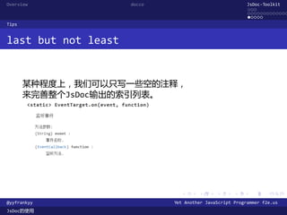 Overview             docco                               JsDoc-Toolkit
                                                         ...
                                                         .............
                                                         .....
Tips


last but not least


       某种程度上，我们可以只写一些空的注释，
       来完善整个JsDoc输出的索引列表。




                               .      .      .      .     .      .

@yyfrankyy                   Yet Another JavaScript Programmer f2e.us
JsDoc的使用
 