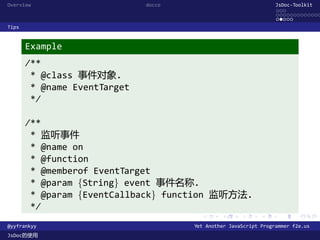Overview                      docco                               JsDoc-Toolkit
                                                                  ...
                                                                  .............
                                                                  .....
Tips


       Example
       /**
        * @class 事件对象.
        * @name EventTarget
        */

       /**
        * 监听事件
        * @name on
        * @function
        * @memberof EventTarget
        * @param {String} event 事件名称.
        * @param {EventCallback} function 监听方法.
        */
                                        .      .      .      .     .      .

@yyfrankyy                            Yet Another JavaScript Programmer f2e.us
JsDoc的使用
 