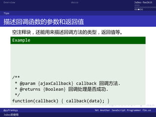 Overview                    docco                               JsDoc-Toolkit
                                                                ...
                                                                .............
                                                                .....
Tips


描述回调函数的参数和返回值
       空注释块，还能用来描述回调方法的类型，返回值等。
       Example




       /**
        * @param {ajaxCallback} callback 回调方法.
        * @returns {Boolean} 回调处理是否成功.
        */
       function(callback) { callback(data); }
                                      .      .      .      .     .      .

@yyfrankyy                          Yet Another JavaScript Programmer f2e.us
JsDoc的使用
 