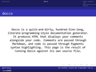 Overview                    docco                                 JsDoc-Toolkit
                                                                  ...
                                                                  .............
                                                                  .....




docco



         Docco is a quick-and-dirty, hundred-line-long,
      literate-programming-style documentation generator.
          It produces HTML that displays your comments
       alongside your code. Comments are passed through
         Markdown, and code is passed through Pygments
        syntax highlighting. This page is the result of
           running Docco against its own source file.



                                        .      .      .      .     .      .

@yyfrankyy                            Yet Another JavaScript Programmer f2e.us
JsDoc的使用
 