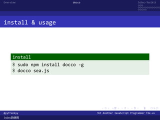 Overview                    docco                               JsDoc-Toolkit
                                                                ...
                                                                .............
                                                                .....




install & usage




      install
      $ sudo npm install docco -g
      $ docco sea.js




                                      .      .      .      .     .      .

@yyfrankyy                          Yet Another JavaScript Programmer f2e.us
JsDoc的使用
 