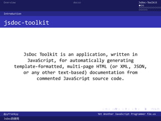 Overview                     docco                                JsDoc-Toolkit
                                                                  ...
                                                                  .............
                                                                  .....
Introduction


jsdoc-toolkit



           JsDoc Toolkit is an application, written in
            JavaScript, for automatically generating
       template-formatted, multi-page HTML (or XML, JSON,
           or any other text-based) documentation from
                commented JavaScript source code.




                                        .      .      .      .     .      .

@yyfrankyy                            Yet Another JavaScript Programmer f2e.us
JsDoc的使用
 