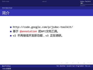 Overview                          docco                                JsDoc-Toolkit
                                                                       ...
                                                                       .............
                                                                       .....
Introduction


简介


               http://code.google.com/p/jsdoc-toolkit/
               基于 @annotation 的API文档工具。
               v2 不再继续开发新功能，v3 正在调研。




                                             .      .      .      .     .      .

@yyfrankyy                                 Yet Another JavaScript Programmer f2e.us
JsDoc的使用
 