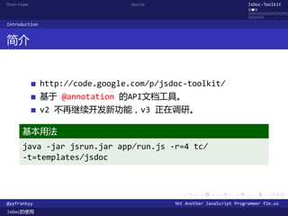 Overview                          docco                                JsDoc-Toolkit
                                                                       ...
                                                                       .............
                                                                       .....
Introduction


简介


               http://code.google.com/p/jsdoc-toolkit/
               基于 @annotation 的API文档工具。
               v2 不再继续开发新功能，v3 正在调研。

      基本用法
      java -jar jsrun.jar app/run.js -r=4 tc/
      -t=templates/jsdoc



                                             .      .      .      .     .      .

@yyfrankyy                                 Yet Another JavaScript Programmer f2e.us
JsDoc的使用
 