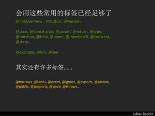 会用这些常用的标签已经足够了
@ fileOverview , @author , @version,

@class, @constructor, @param, @return, @type, 
@function, @field, @name, @memberOf, @constant, 
@static 

@example, @link, @see


其实还有许多标签……

@borrows ,@lends, @event, @ignore, @exports, @private, 
@public, @property, @since ,@throws…




                                                          JsDoc ToolKit
 