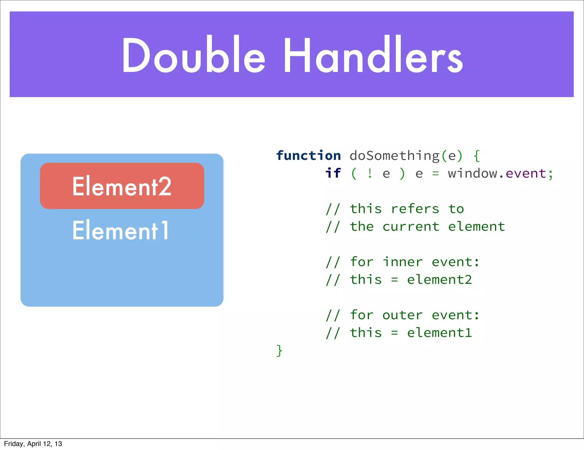 Double Handlers
                                  function   doSomething(e) {
                                        if   ( ! e ) e = window.event;
                       Element2    
                                        //   this refers to
                       Element1         //   the current element

                                        // for inner event:
                                        // this = element2

                                        // for outer event:
                                        // this = element1
                                  }




Friday, April 12, 13
 
