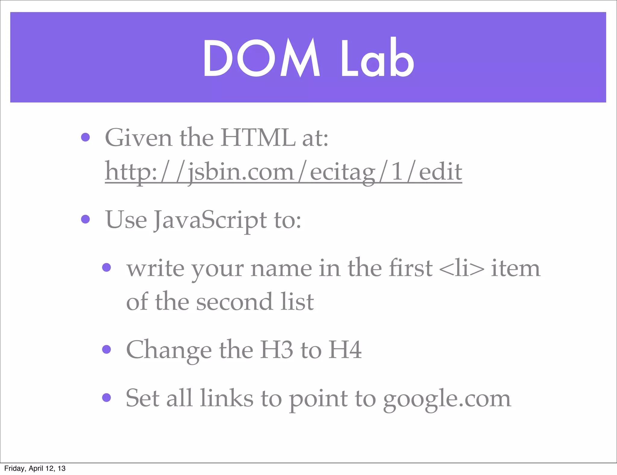 DOM Lab
                       • Given the HTML at:
                         http://jsbin.com/ecitag/1/edit
                       • Use JavaScript to:
                        • write your name in the ﬁrst <li> item
                          of the second list
                        • Change the H3 to H4
                        • Set all links to point to google.com

Friday, April 12, 13
 