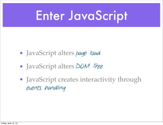 Enter JavaScript

                       • JavaScript alters page load

                       • JavaScript alters DOM Tree
                       • JavaScript creates interactivity through
                         events handling




Friday, April 12, 13
 