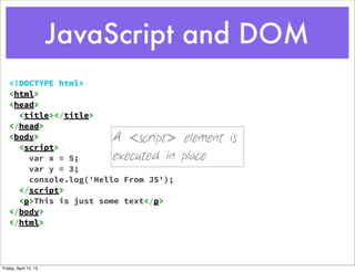 JavaScript and DOM
   <!DOCTYPE html>
   <html>
   <head>
     <title></title>
   </head>
   <body>                  A <script> element is
     <script>
       var x = 5;          executed in place
       var y = 3;
       console.log('Hello From JS');
     </script>
     <p>This is just some text</p>
   </body>
   </html>




Friday, April 12, 13
 