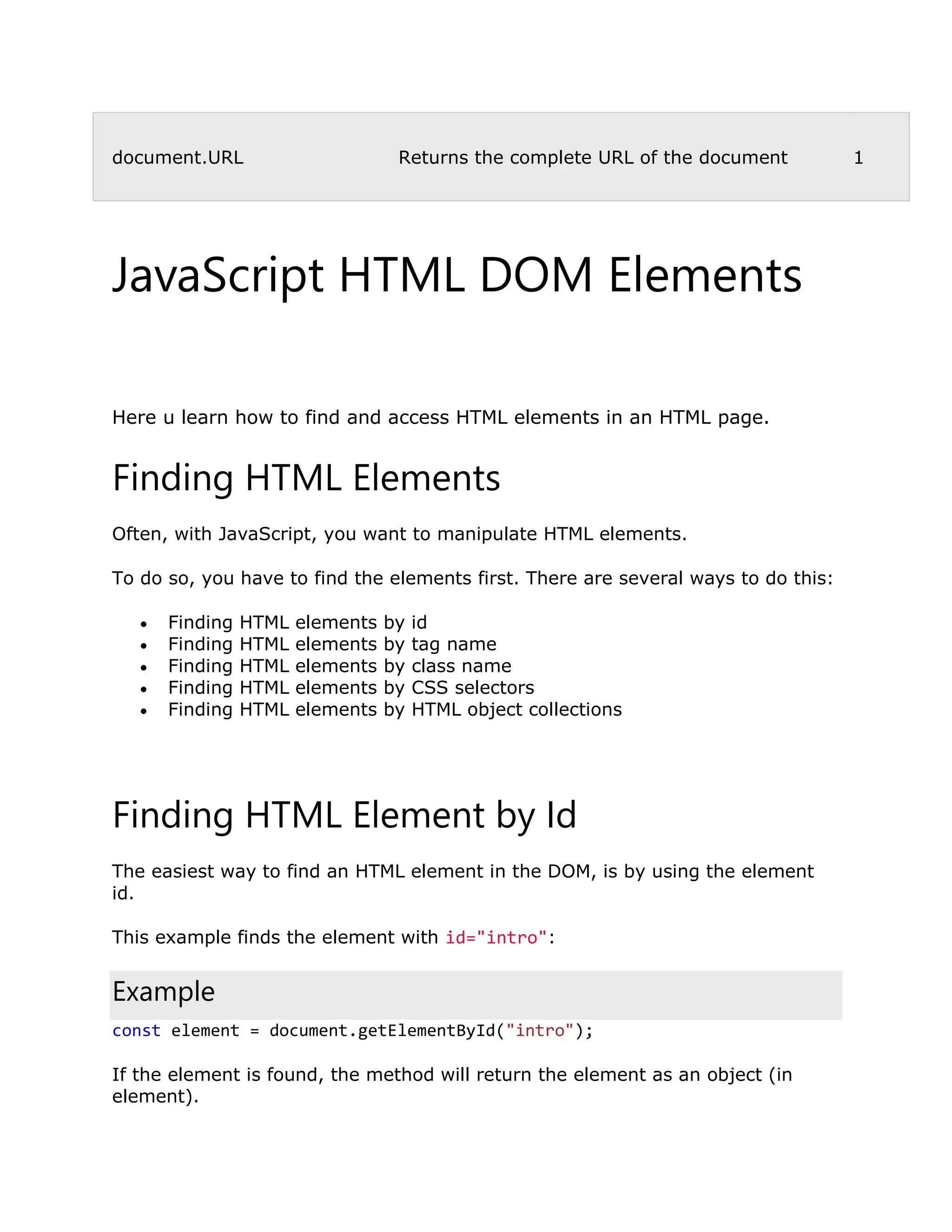 document.URL Returns the complete URL of the document 1 JavaScript HTML DOM Elements ❮ PreviousNext ❯ Here u learn how to find and access HTML elements in an HTML page. Finding HTML Elements Often, with JavaScript, you want to manipulate HTML elements. To do so, you have to find the elements first. There are several ways to do this:  Finding HTML elements by id  Finding HTML elements by tag name  Finding HTML elements by class name  Finding HTML elements by CSS selectors  Finding HTML elements by HTML object collections Finding HTML Element by Id The easiest way to find an HTML element in the DOM, is by using the element id. This example finds the element with id="intro": Example const element = document.getElementById("intro"); If the element is found, the method will return the element as an object (in element). 