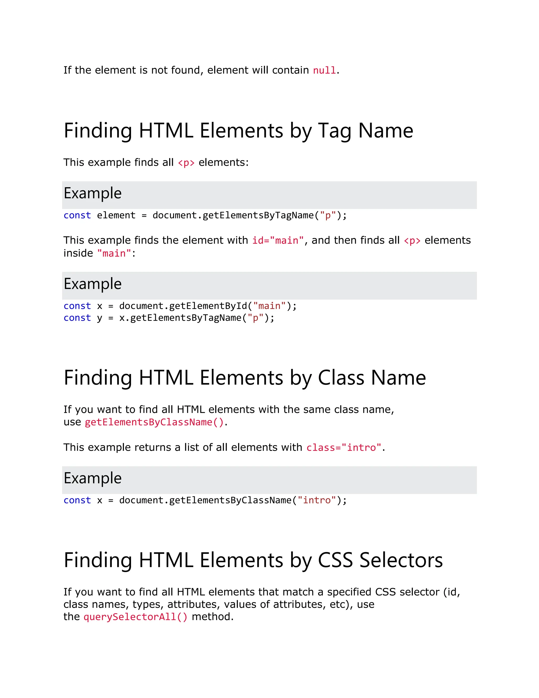 If the element is not found, element will contain null. Finding HTML Elements by Tag Name This example finds all <p> elements: Example const element = document.getElementsByTagName("p"); This example finds the element with id="main", and then finds all <p> elements inside "main": Example const x = document.getElementById("main"); const y = x.getElementsByTagName("p"); Finding HTML Elements by Class Name If you want to find all HTML elements with the same class name, use getElementsByClassName(). This example returns a list of all elements with class="intro". Example const x = document.getElementsByClassName("intro"); Finding HTML Elements by CSS Selectors If you want to find all HTML elements that match a specified CSS selector (id, class names, types, attributes, values of attributes, etc), use the querySelectorAll() method. 