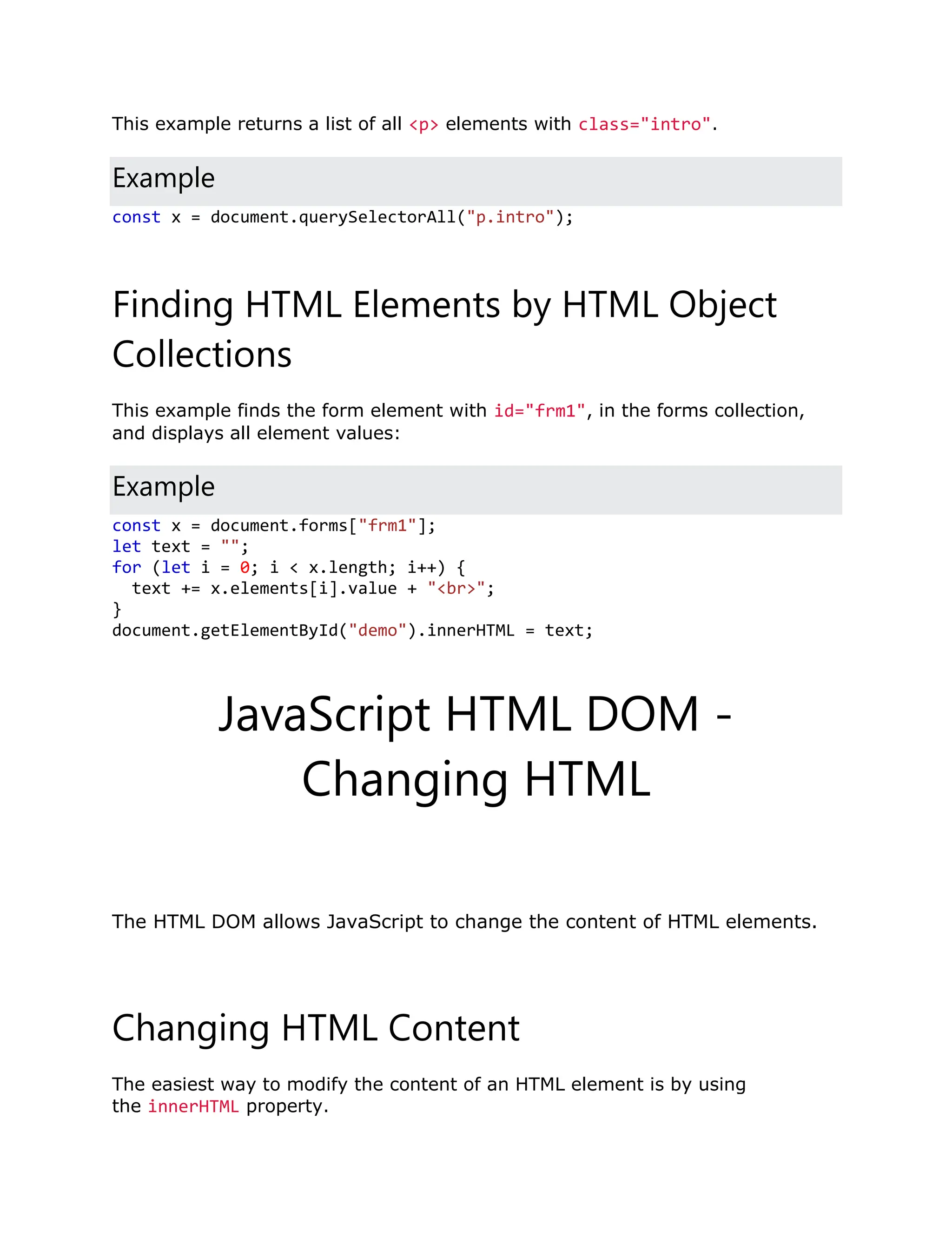 This example returns a list of all <p> elements with class="intro". Example const x = document.querySelectorAll("p.intro"); Finding HTML Elements by HTML Object Collections This example finds the form element with id="frm1", in the forms collection, and displays all element values: Example const x = document.forms["frm1"]; let text = ""; for (let i = 0; i < x.length; i++) { text += x.elements[i].value + "<br>"; } document.getElementById("demo").innerHTML = text; JavaScript HTML DOM - Changing HTML ❮ PreviousNext ❯ The HTML DOM allows JavaScript to change the content of HTML elements. Changing HTML Content The easiest way to modify the content of an HTML element is by using the innerHTML property. 
