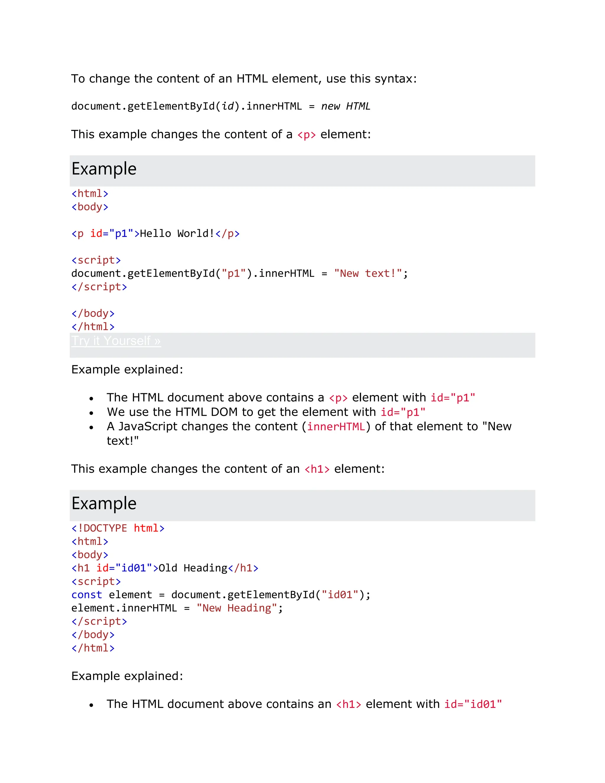 To change the content of an HTML element, use this syntax: document.getElementById(id).innerHTML = new HTML This example changes the content of a <p> element: Example <html> <body> <p id="p1">Hello World!</p> <script> document.getElementById("p1").innerHTML = "New text!"; </script> </body> </html> Try it Yourself » Example explained:  The HTML document above contains a <p> element with id="p1"  We use the HTML DOM to get the element with id="p1"  A JavaScript changes the content (innerHTML) of that element to "New text!" This example changes the content of an <h1> element: Example <!DOCTYPE html> <html> <body> <h1 id="id01">Old Heading</h1> <script> const element = document.getElementById("id01"); element.innerHTML = "New Heading"; </script> </body> </html> Example explained:  The HTML document above contains an <h1> element with id="id01" 