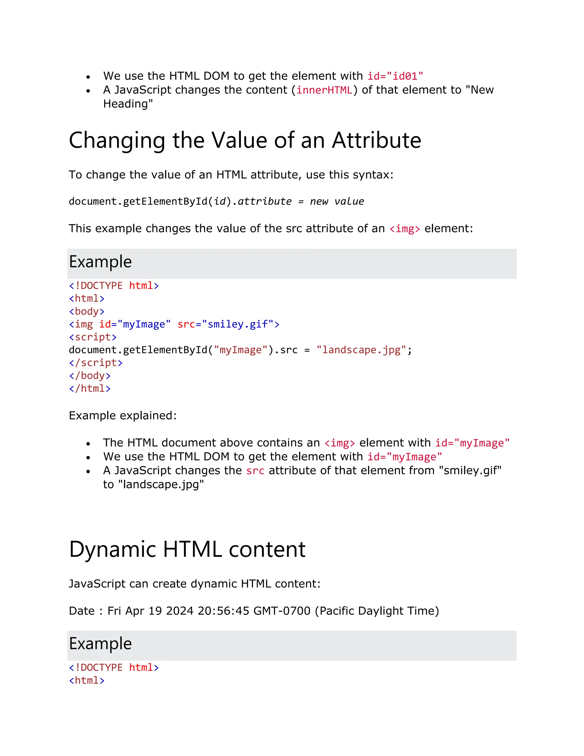  We use the HTML DOM to get the element with id="id01"  A JavaScript changes the content (innerHTML) of that element to "New Heading" Changing the Value of an Attribute To change the value of an HTML attribute, use this syntax: document.getElementById(id).attribute = new value This example changes the value of the src attribute of an <img> element: Example <!DOCTYPE html> <html> <body> <img id="myImage" src="smiley.gif"> <script> document.getElementById("myImage").src = "landscape.jpg"; </script> </body> </html> Example explained:  The HTML document above contains an <img> element with id="myImage"  We use the HTML DOM to get the element with id="myImage"  A JavaScript changes the src attribute of that element from "smiley.gif" to "landscape.jpg" Dynamic HTML content JavaScript can create dynamic HTML content: Date : Fri Apr 19 2024 20:56:45 GMT-0700 (Pacific Daylight Time) Example <!DOCTYPE html> <html> 