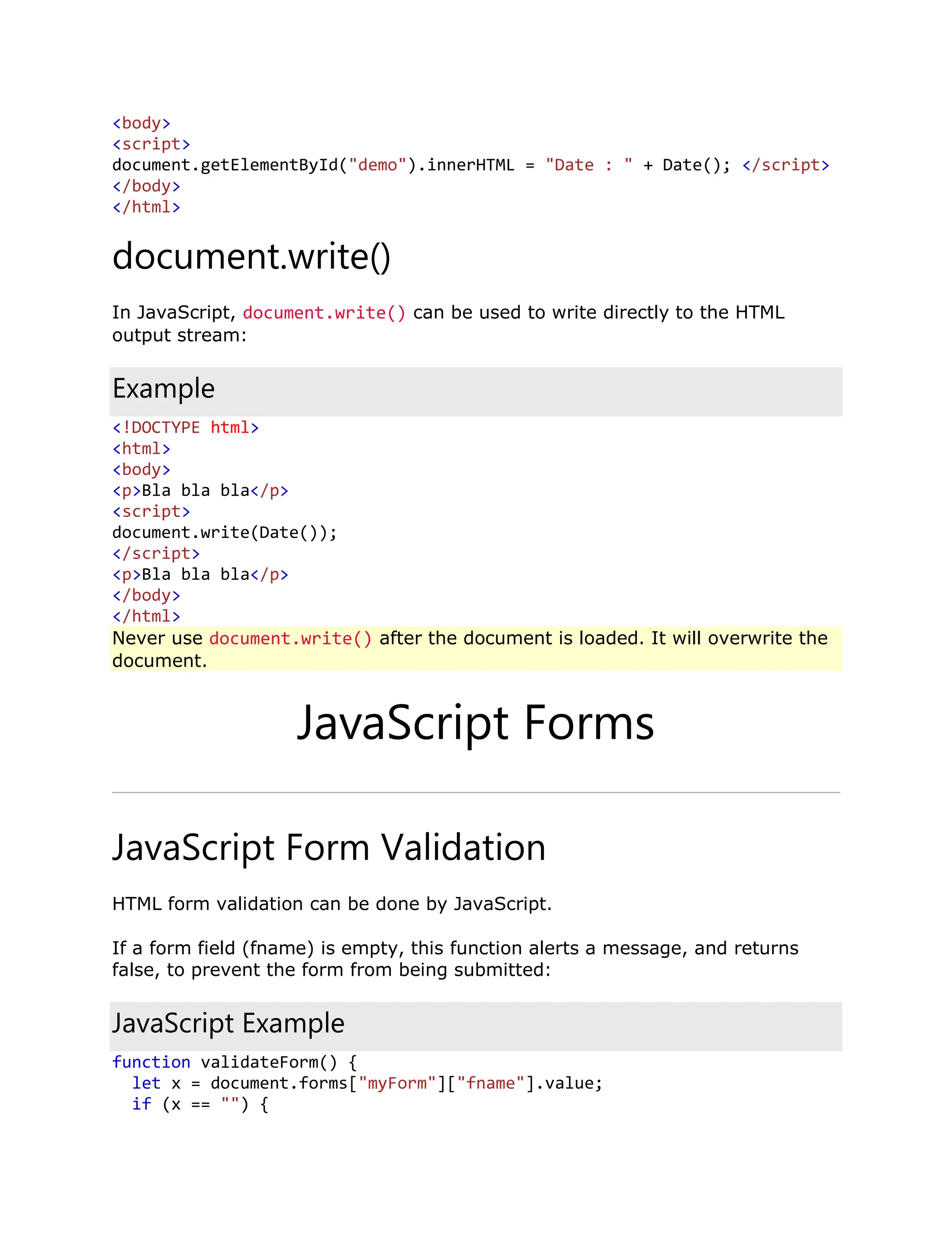 <body> <script> document.getElementById("demo").innerHTML = "Date : " + Date(); </script> </body> </html> document.write() In JavaScript, document.write() can be used to write directly to the HTML output stream: Example <!DOCTYPE html> <html> <body> <p>Bla bla bla</p> <script> document.write(Date()); </script> <p>Bla bla bla</p> </body> </html> Never use document.write() after the document is loaded. It will overwrite the document. JavaScript Forms JavaScript Form Validation HTML form validation can be done by JavaScript. If a form field (fname) is empty, this function alerts a message, and returns false, to prevent the form from being submitted: JavaScript Example function validateForm() { let x = document.forms["myForm"]["fname"].value; if (x == "") { 