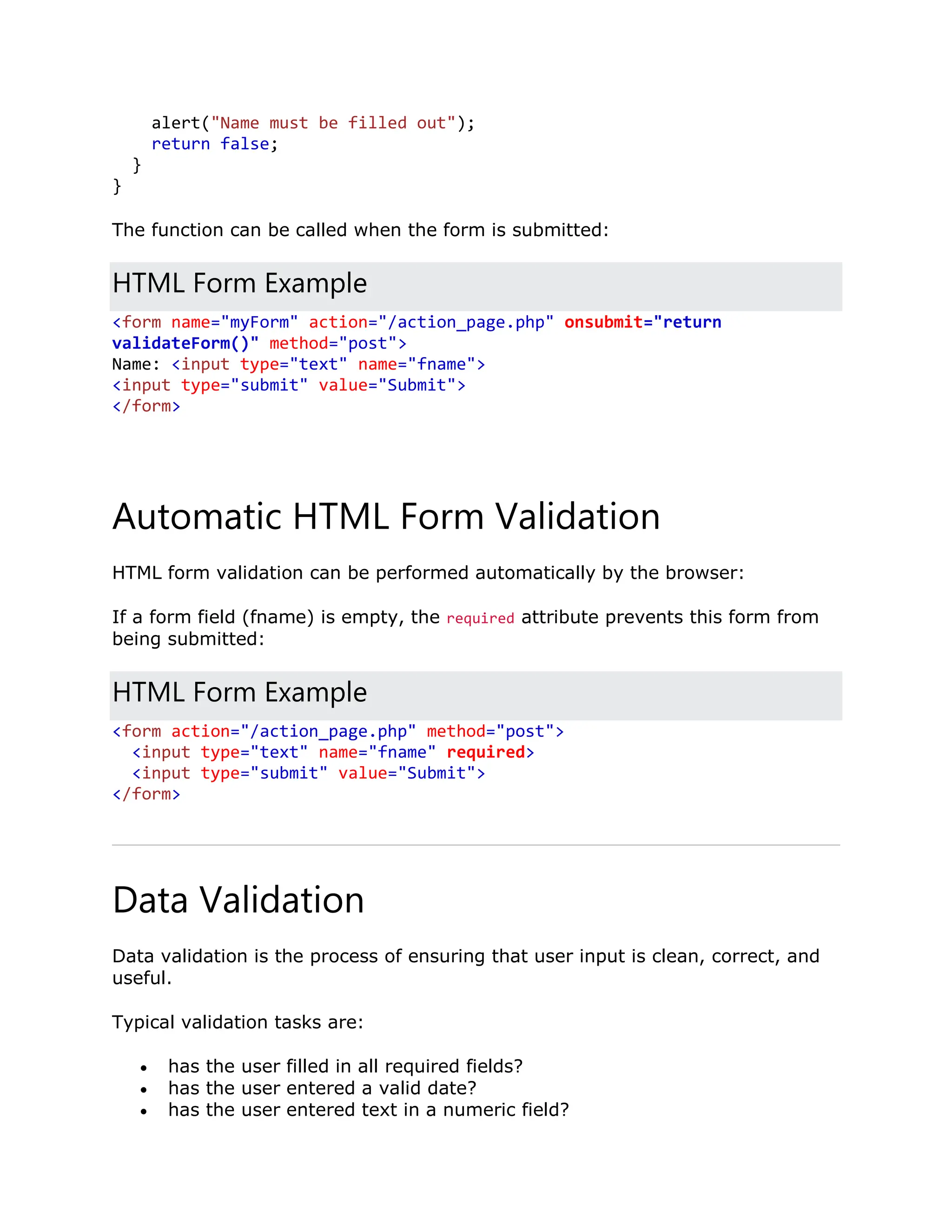 alert("Name must be filled out"); return false; } } The function can be called when the form is submitted: HTML Form Example <form name="myForm" action="/action_page.php" onsubmit="return validateForm()" method="post"> Name: <input type="text" name="fname"> <input type="submit" value="Submit"> </form> Automatic HTML Form Validation HTML form validation can be performed automatically by the browser: If a form field (fname) is empty, the required attribute prevents this form from being submitted: HTML Form Example <form action="/action_page.php" method="post"> <input type="text" name="fname" required> <input type="submit" value="Submit"> </form> Data Validation Data validation is the process of ensuring that user input is clean, correct, and useful. Typical validation tasks are:  has the user filled in all required fields?  has the user entered a valid date?  has the user entered text in a numeric field? 