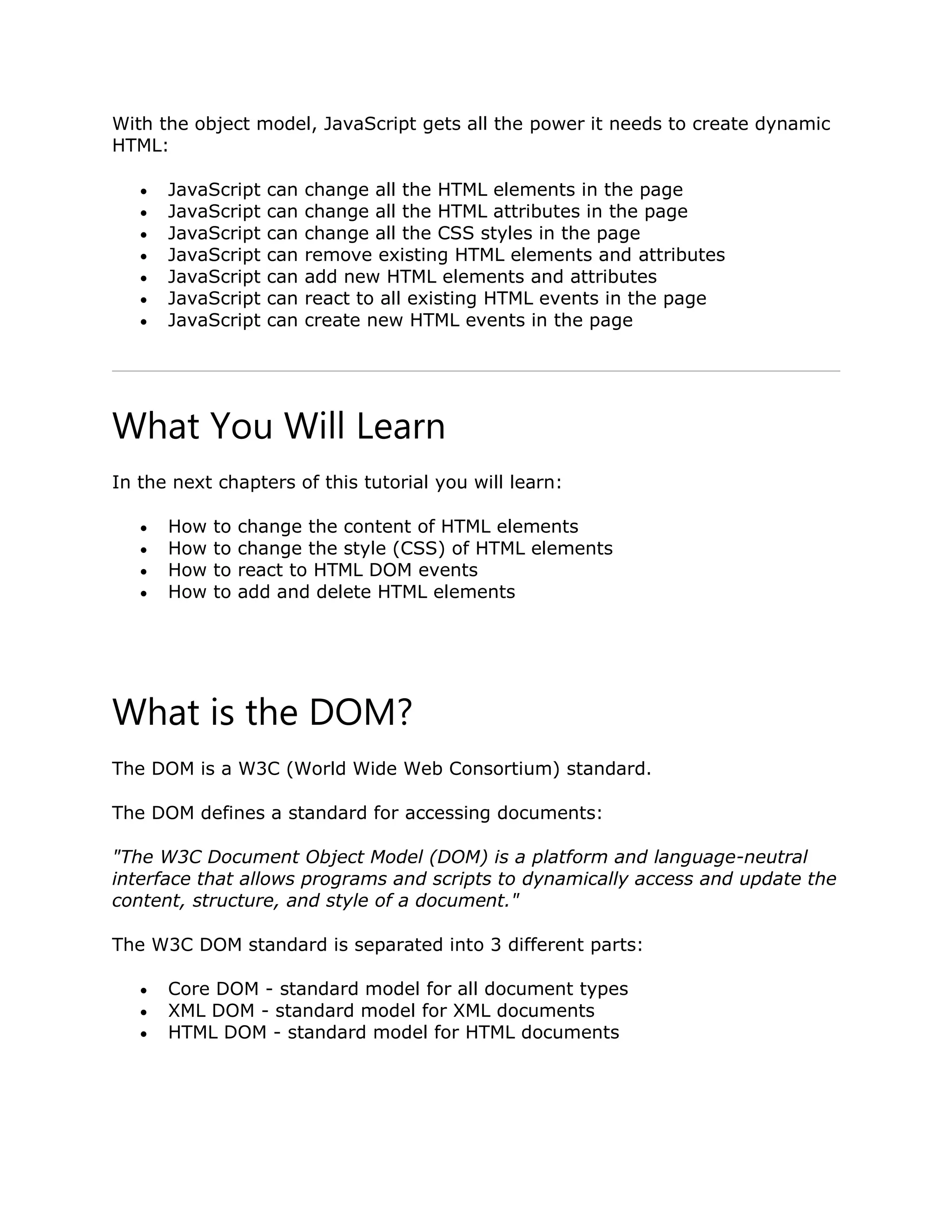 With the object model, JavaScript gets all the power it needs to create dynamic HTML:  JavaScript can change all the HTML elements in the page  JavaScript can change all the HTML attributes in the page  JavaScript can change all the CSS styles in the page  JavaScript can remove existing HTML elements and attributes  JavaScript can add new HTML elements and attributes  JavaScript can react to all existing HTML events in the page  JavaScript can create new HTML events in the page What You Will Learn In the next chapters of this tutorial you will learn:  How to change the content of HTML elements  How to change the style (CSS) of HTML elements  How to react to HTML DOM events  How to add and delete HTML elements What is the DOM? The DOM is a W3C (World Wide Web Consortium) standard. The DOM defines a standard for accessing documents: "The W3C Document Object Model (DOM) is a platform and language-neutral interface that allows programs and scripts to dynamically access and update the content, structure, and style of a document." The W3C DOM standard is separated into 3 different parts:  Core DOM - standard model for all document types  XML DOM - standard model for XML documents  HTML DOM - standard model for HTML documents 