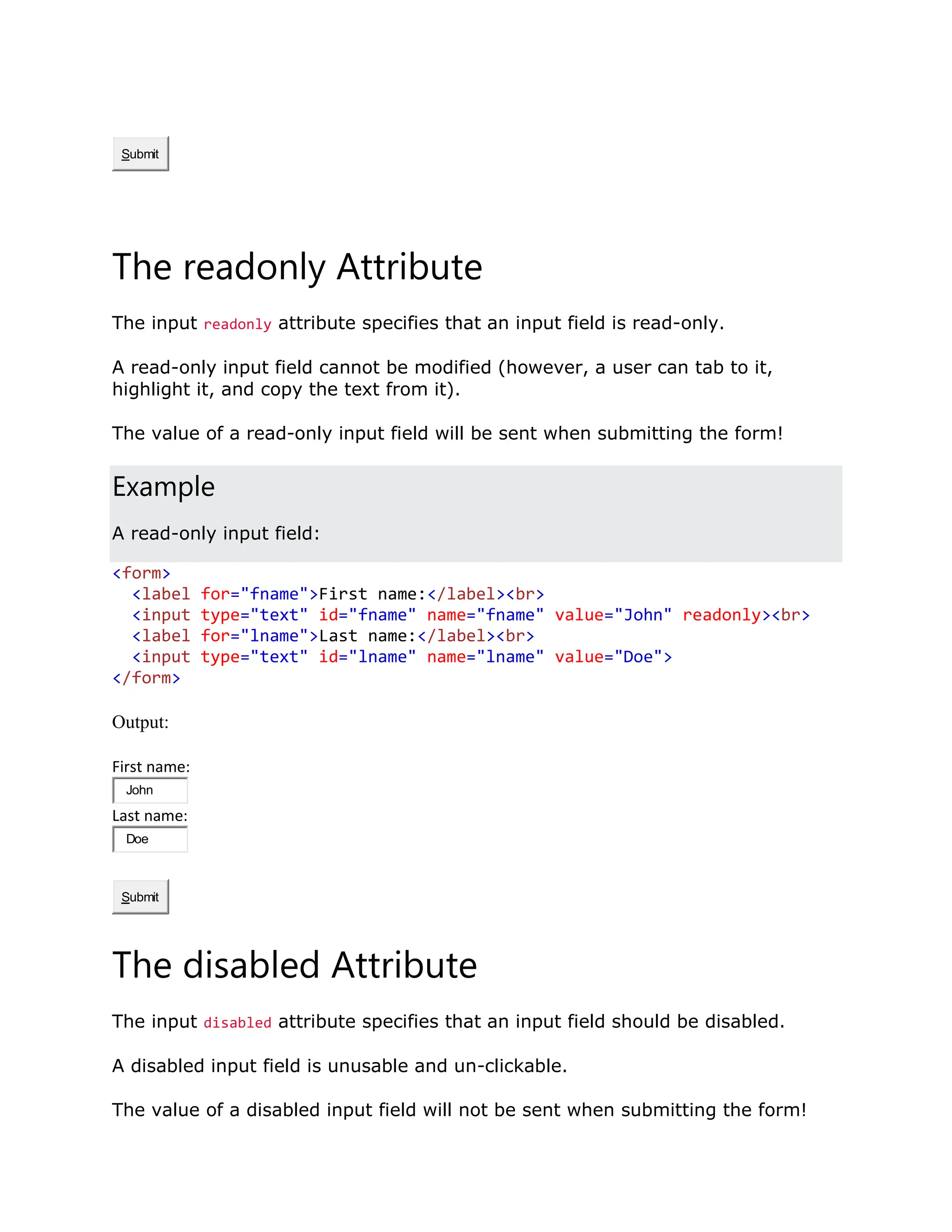 Submit The readonly Attribute The input readonly attribute specifies that an input field is read-only. A read-only input field cannot be modified (however, a user can tab to it, highlight it, and copy the text from it). The value of a read-only input field will be sent when submitting the form! Example A read-only input field: <form> <label for="fname">First name:</label><br> <input type="text" id="fname" name="fname" value="John" readonly><br> <label for="lname">Last name:</label><br> <input type="text" id="lname" name="lname" value="Doe"> </form> Output: First name: John Last name: Doe Submit The disabled Attribute The input disabled attribute specifies that an input field should be disabled. A disabled input field is unusable and un-clickable. The value of a disabled input field will not be sent when submitting the form! 