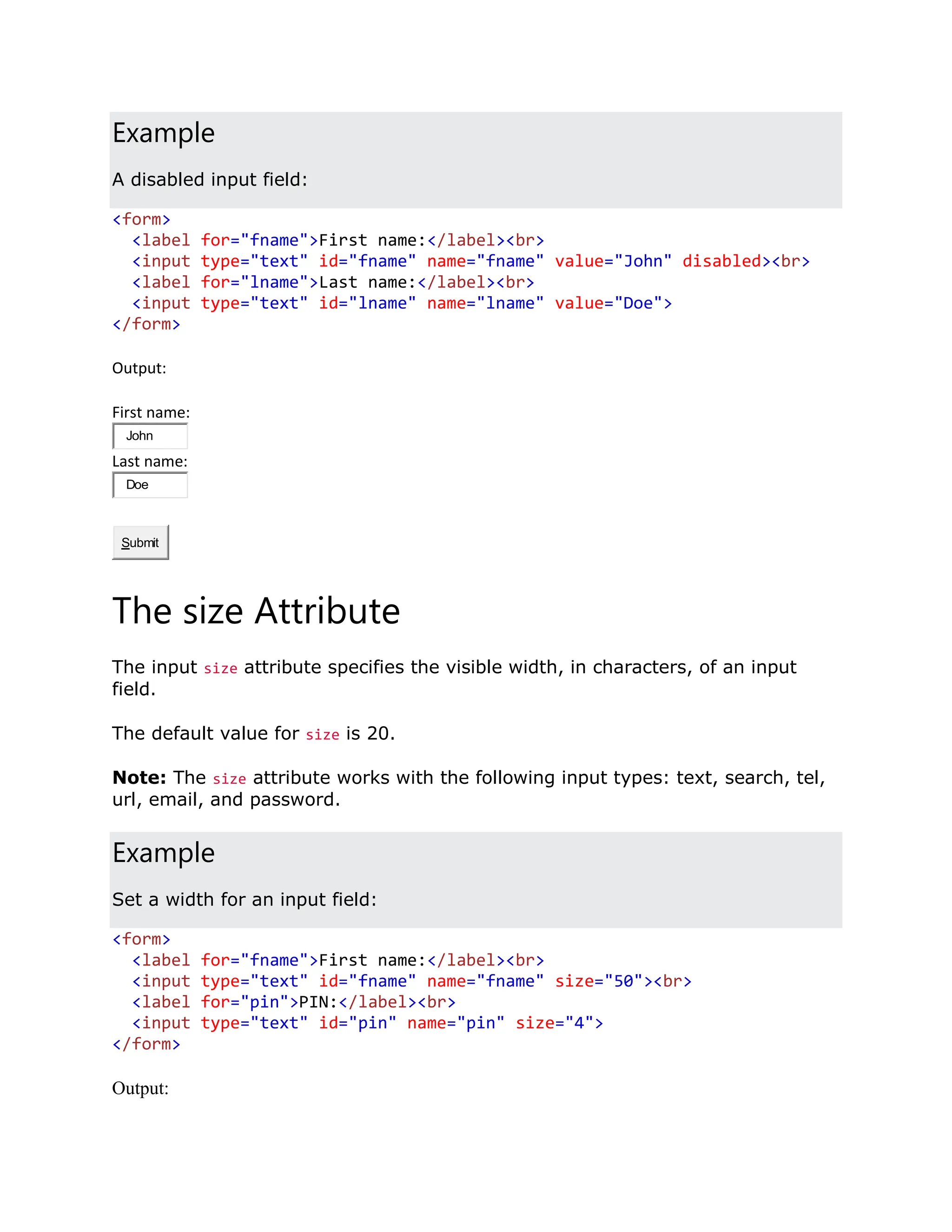 Example A disabled input field: <form> <label for="fname">First name:</label><br> <input type="text" id="fname" name="fname" value="John" disabled><br> <label for="lname">Last name:</label><br> <input type="text" id="lname" name="lname" value="Doe"> </form> Output: First name: John Last name: Doe Submit The size Attribute The input size attribute specifies the visible width, in characters, of an input field. The default value for size is 20. Note: The size attribute works with the following input types: text, search, tel, url, email, and password. Example Set a width for an input field: <form> <label for="fname">First name:</label><br> <input type="text" id="fname" name="fname" size="50"><br> <label for="pin">PIN:</label><br> <input type="text" id="pin" name="pin" size="4"> </form> Output: 