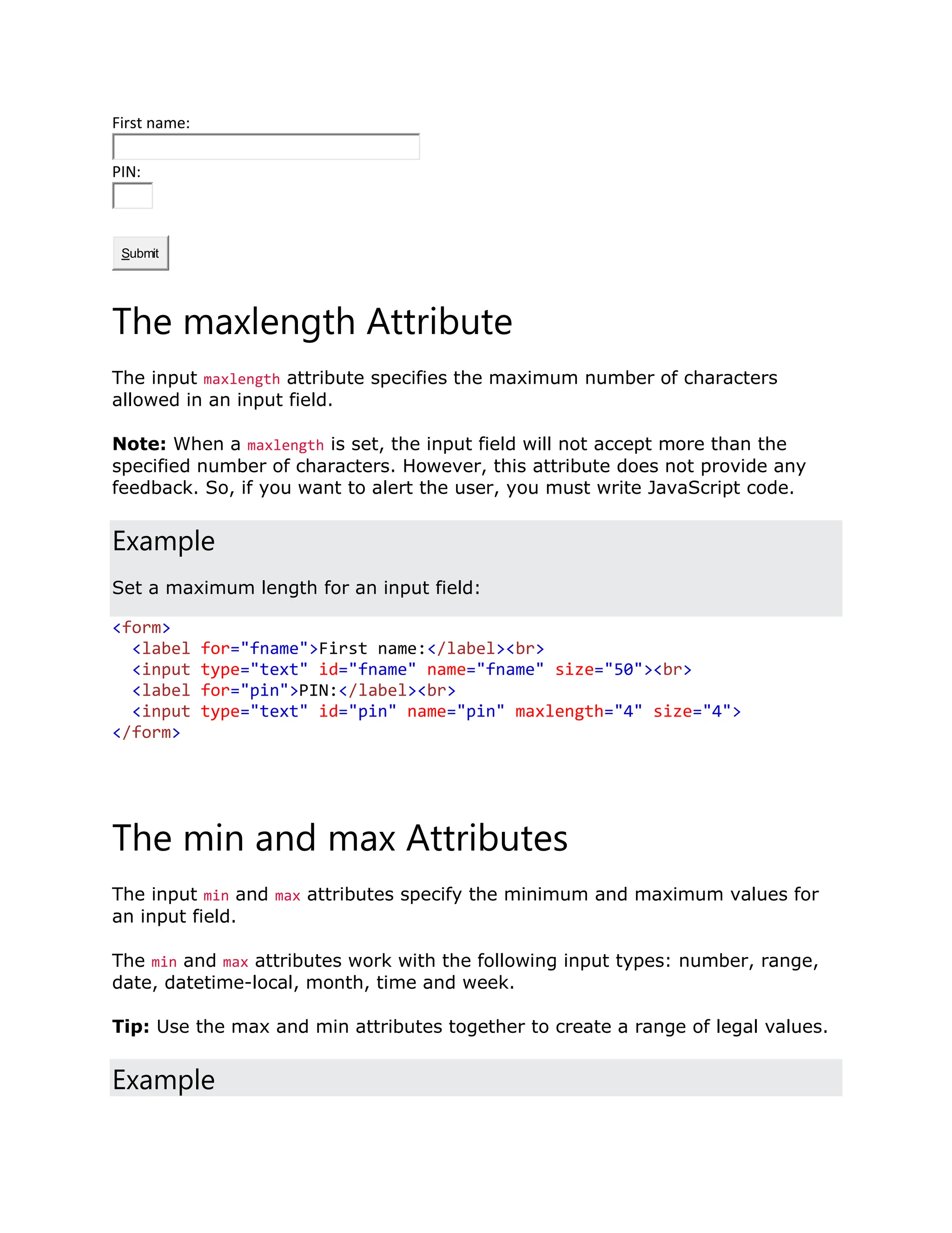 First name: PIN: Submit The maxlength Attribute The input maxlength attribute specifies the maximum number of characters allowed in an input field. Note: When a maxlength is set, the input field will not accept more than the specified number of characters. However, this attribute does not provide any feedback. So, if you want to alert the user, you must write JavaScript code. Example Set a maximum length for an input field: <form> <label for="fname">First name:</label><br> <input type="text" id="fname" name="fname" size="50"><br> <label for="pin">PIN:</label><br> <input type="text" id="pin" name="pin" maxlength="4" size="4"> </form> The min and max Attributes The input min and max attributes specify the minimum and maximum values for an input field. The min and max attributes work with the following input types: number, range, date, datetime-local, month, time and week. Tip: Use the max and min attributes together to create a range of legal values. Example 