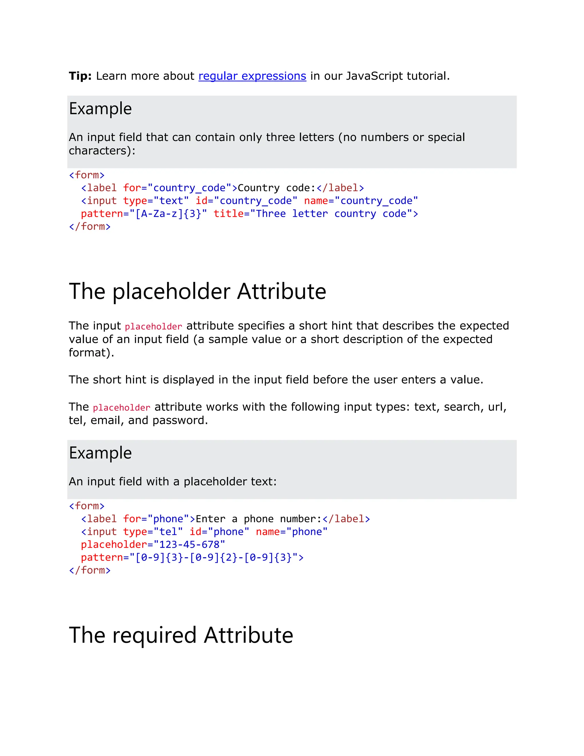 Tip: Learn more about regular expressions in our JavaScript tutorial. Example An input field that can contain only three letters (no numbers or special characters): <form> <label for="country_code">Country code:</label> <input type="text" id="country_code" name="country_code" pattern="[A-Za-z]{3}" title="Three letter country code"> </form> The placeholder Attribute The input placeholder attribute specifies a short hint that describes the expected value of an input field (a sample value or a short description of the expected format). The short hint is displayed in the input field before the user enters a value. The placeholder attribute works with the following input types: text, search, url, tel, email, and password. Example An input field with a placeholder text: <form> <label for="phone">Enter a phone number:</label> <input type="tel" id="phone" name="phone" placeholder="123-45-678" pattern="[0-9]{3}-[0-9]{2}-[0-9]{3}"> </form> The required Attribute 