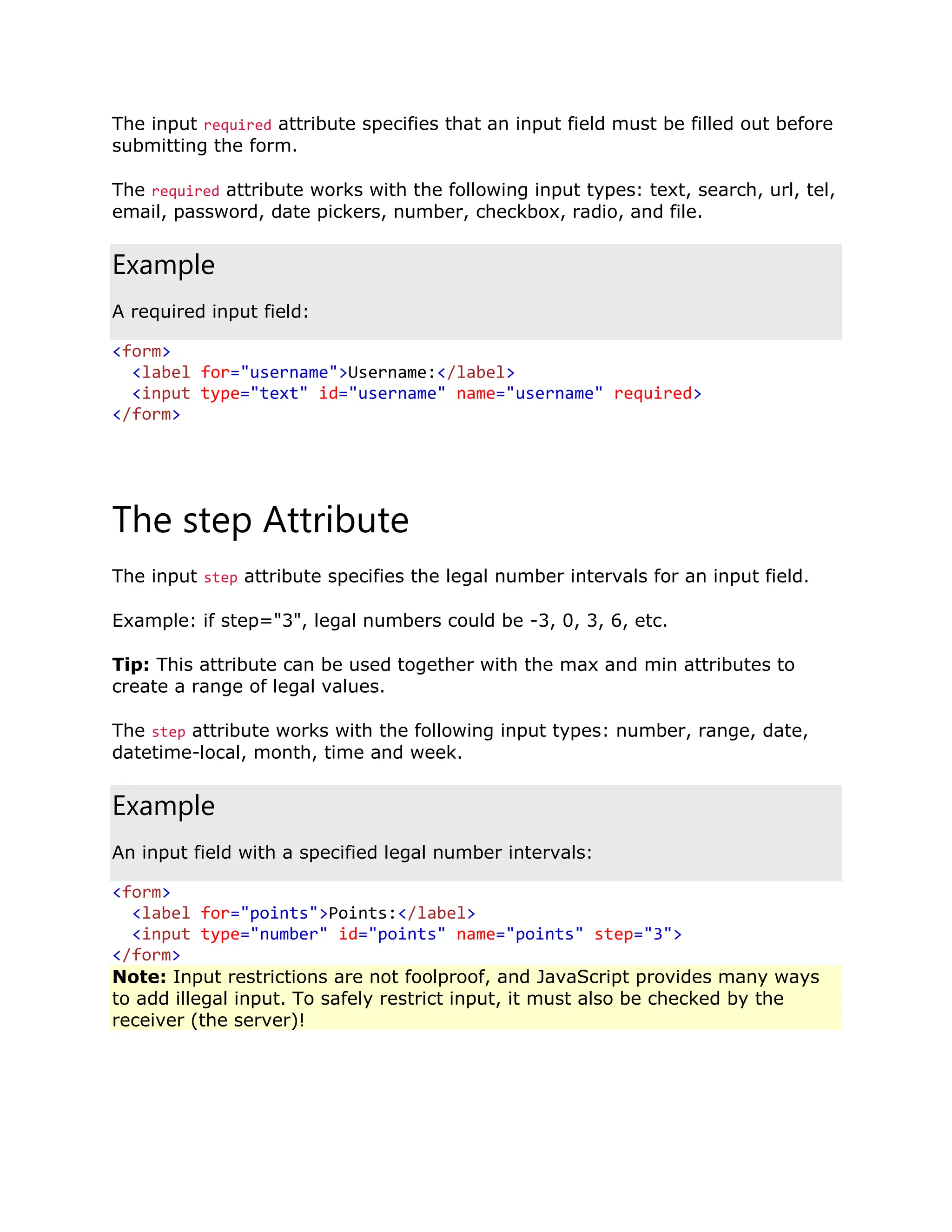 The input required attribute specifies that an input field must be filled out before submitting the form. The required attribute works with the following input types: text, search, url, tel, email, password, date pickers, number, checkbox, radio, and file. Example A required input field: <form> <label for="username">Username:</label> <input type="text" id="username" name="username" required> </form> The step Attribute The input step attribute specifies the legal number intervals for an input field. Example: if step="3", legal numbers could be -3, 0, 3, 6, etc. Tip: This attribute can be used together with the max and min attributes to create a range of legal values. The step attribute works with the following input types: number, range, date, datetime-local, month, time and week. Example An input field with a specified legal number intervals: <form> <label for="points">Points:</label> <input type="number" id="points" name="points" step="3"> </form> Note: Input restrictions are not foolproof, and JavaScript provides many ways to add illegal input. To safely restrict input, it must also be checked by the receiver (the server)! 
