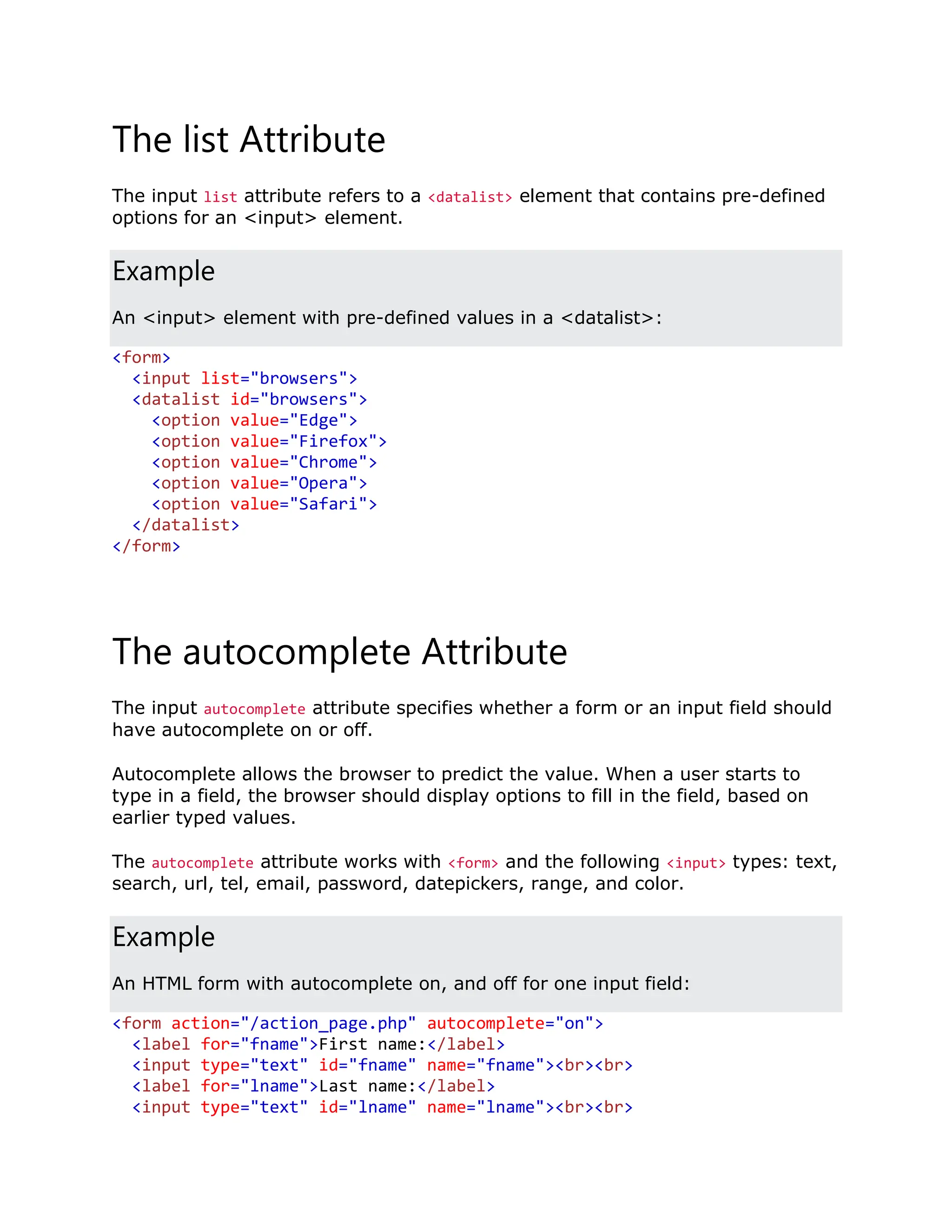 The list Attribute The input list attribute refers to a <datalist> element that contains pre-defined options for an <input> element. Example An <input> element with pre-defined values in a <datalist>: <form> <input list="browsers"> <datalist id="browsers"> <option value="Edge"> <option value="Firefox"> <option value="Chrome"> <option value="Opera"> <option value="Safari"> </datalist> </form> The autocomplete Attribute The input autocomplete attribute specifies whether a form or an input field should have autocomplete on or off. Autocomplete allows the browser to predict the value. When a user starts to type in a field, the browser should display options to fill in the field, based on earlier typed values. The autocomplete attribute works with <form> and the following <input> types: text, search, url, tel, email, password, datepickers, range, and color. Example An HTML form with autocomplete on, and off for one input field: <form action="/action_page.php" autocomplete="on"> <label for="fname">First name:</label> <input type="text" id="fname" name="fname"><br><br> <label for="lname">Last name:</label> <input type="text" id="lname" name="lname"><br><br> 