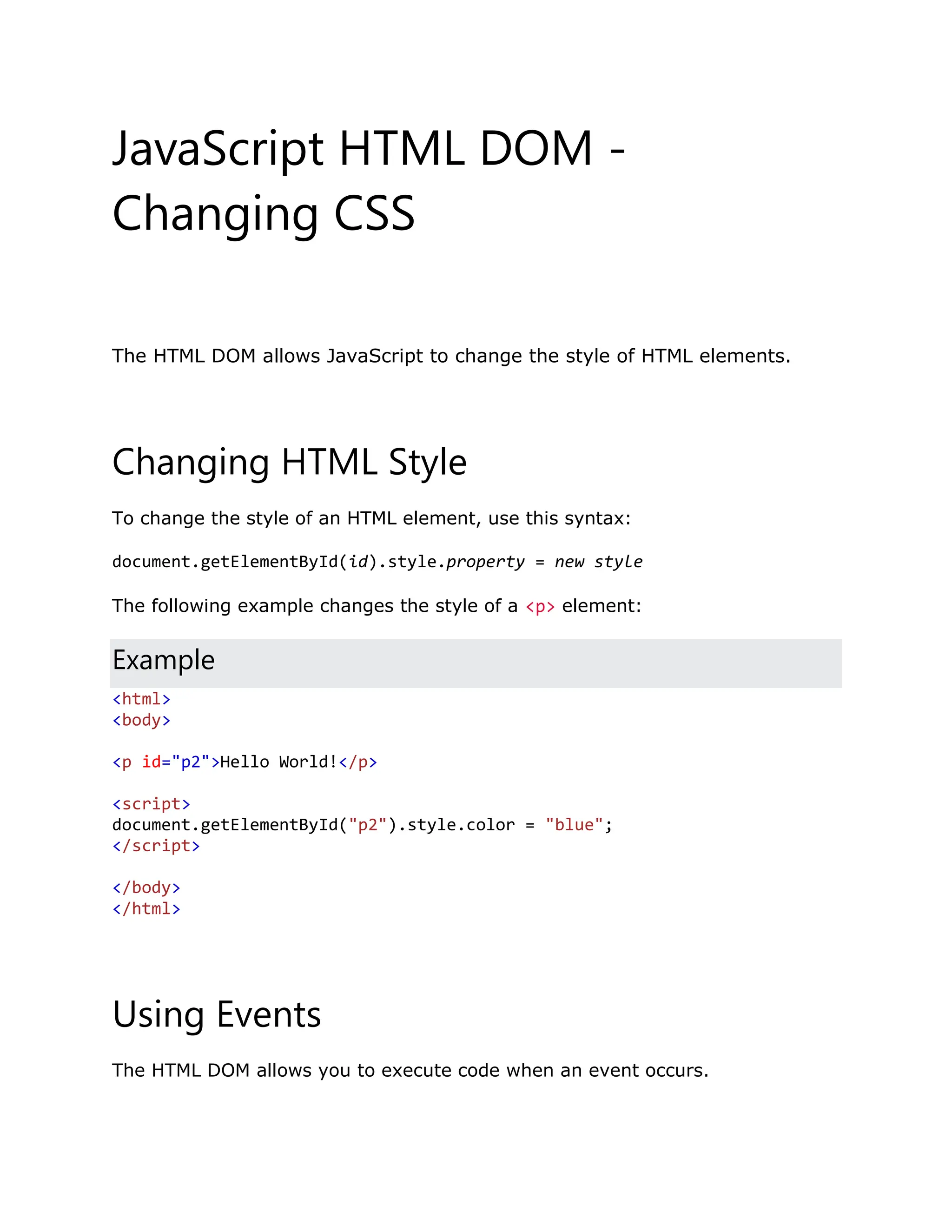 JavaScript HTML DOM - Changing CSS ❮ PreviousNext ❯ The HTML DOM allows JavaScript to change the style of HTML elements. Changing HTML Style To change the style of an HTML element, use this syntax: document.getElementById(id).style.property = new style The following example changes the style of a <p> element: Example <html> <body> <p id="p2">Hello World!</p> <script> document.getElementById("p2").style.color = "blue"; </script> </body> </html> Using Events The HTML DOM allows you to execute code when an event occurs. 