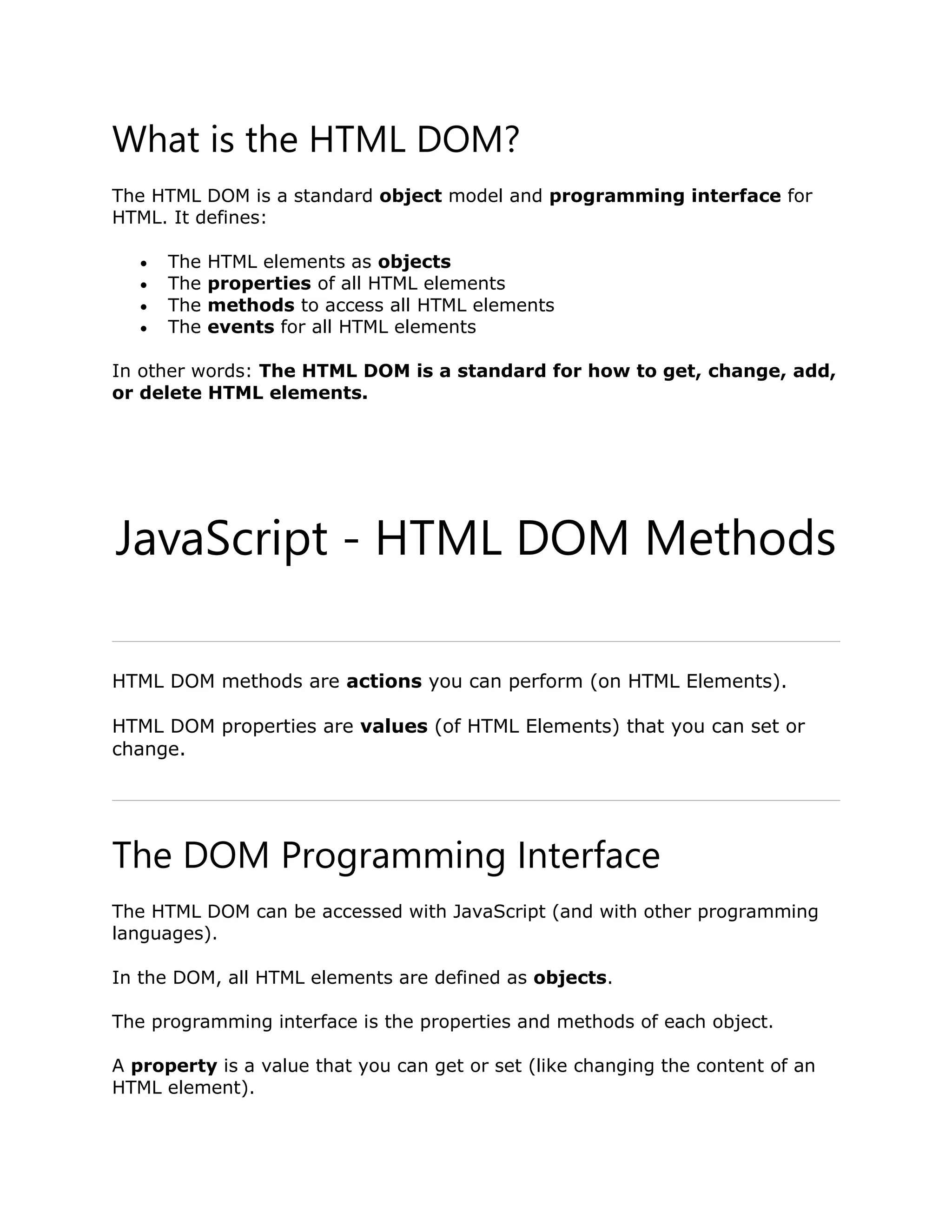 What is the HTML DOM? The HTML DOM is a standard object model and programming interface for HTML. It defines:  The HTML elements as objects  The properties of all HTML elements  The methods to access all HTML elements  The events for all HTML elements In other words: The HTML DOM is a standard for how to get, change, add, or delete HTML elements. JavaScript - HTML DOM Methods ❮ PreviousNext ❯ HTML DOM methods are actions you can perform (on HTML Elements). HTML DOM properties are values (of HTML Elements) that you can set or change. The DOM Programming Interface The HTML DOM can be accessed with JavaScript (and with other programming languages). In the DOM, all HTML elements are defined as objects. The programming interface is the properties and methods of each object. A property is a value that you can get or set (like changing the content of an HTML element). 