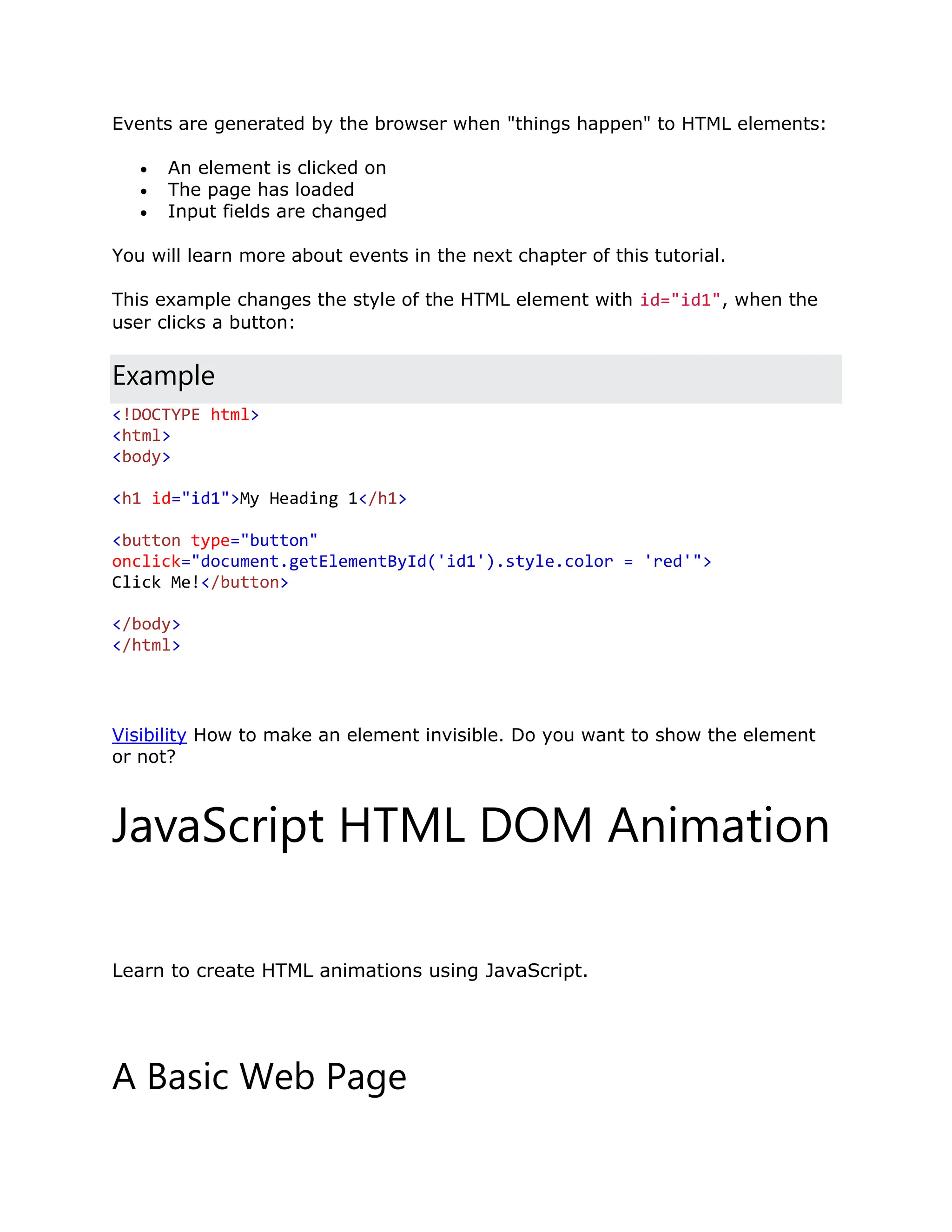 Events are generated by the browser when "things happen" to HTML elements:  An element is clicked on  The page has loaded  Input fields are changed You will learn more about events in the next chapter of this tutorial. This example changes the style of the HTML element with id="id1", when the user clicks a button: Example <!DOCTYPE html> <html> <body> <h1 id="id1">My Heading 1</h1> <button type="button" onclick="document.getElementById('id1').style.color = 'red'"> Click Me!</button> </body> </html> Visibility How to make an element invisible. Do you want to show the element or not? JavaScript HTML DOM Animation ❮ PreviousNext ❯ Learn to create HTML animations using JavaScript. A Basic Web Page 
