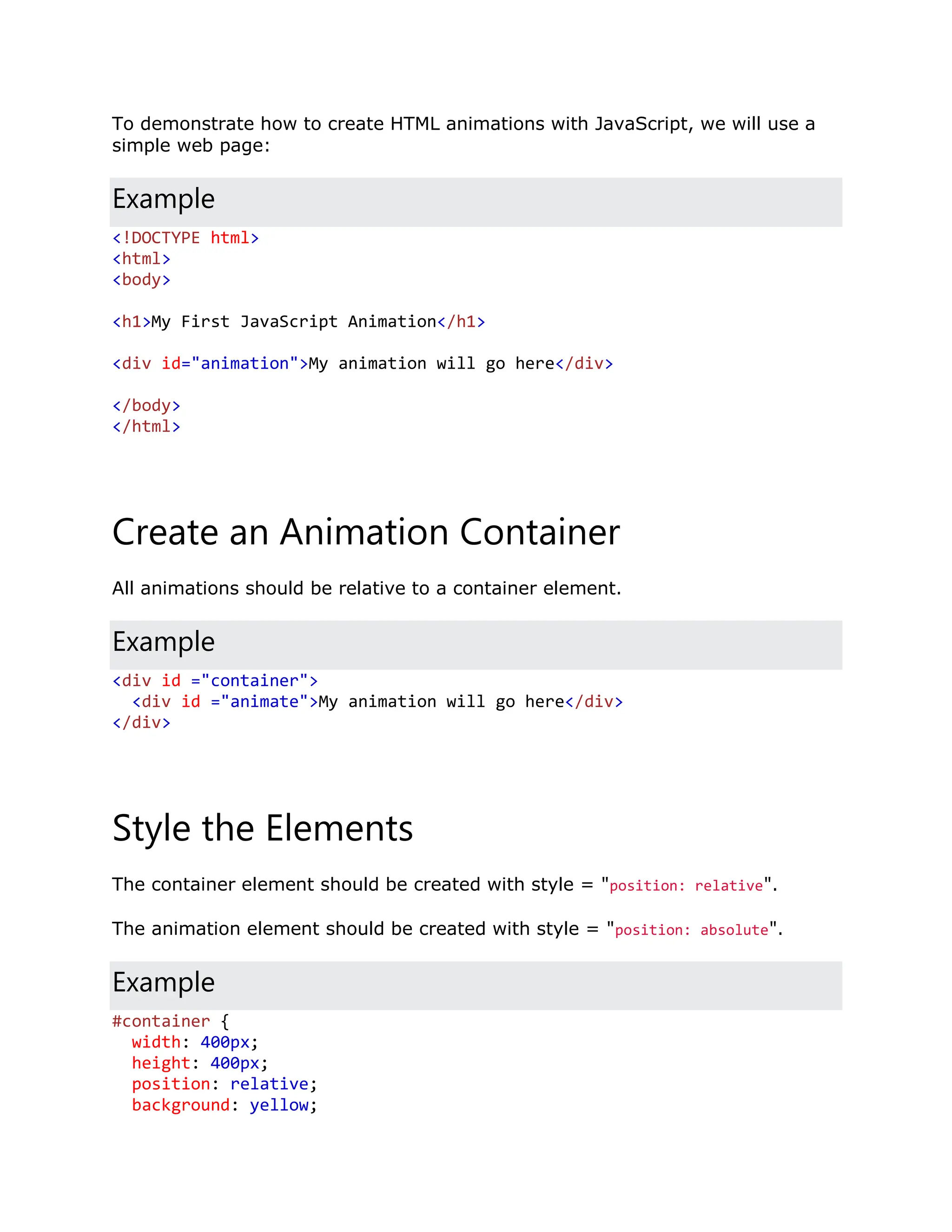 To demonstrate how to create HTML animations with JavaScript, we will use a simple web page: Example <!DOCTYPE html> <html> <body> <h1>My First JavaScript Animation</h1> <div id="animation">My animation will go here</div> </body> </html> Create an Animation Container All animations should be relative to a container element. Example <div id ="container"> <div id ="animate">My animation will go here</div> </div> Style the Elements The container element should be created with style = "position: relative". The animation element should be created with style = "position: absolute". Example #container { width: 400px; height: 400px; position: relative; background: yellow; 