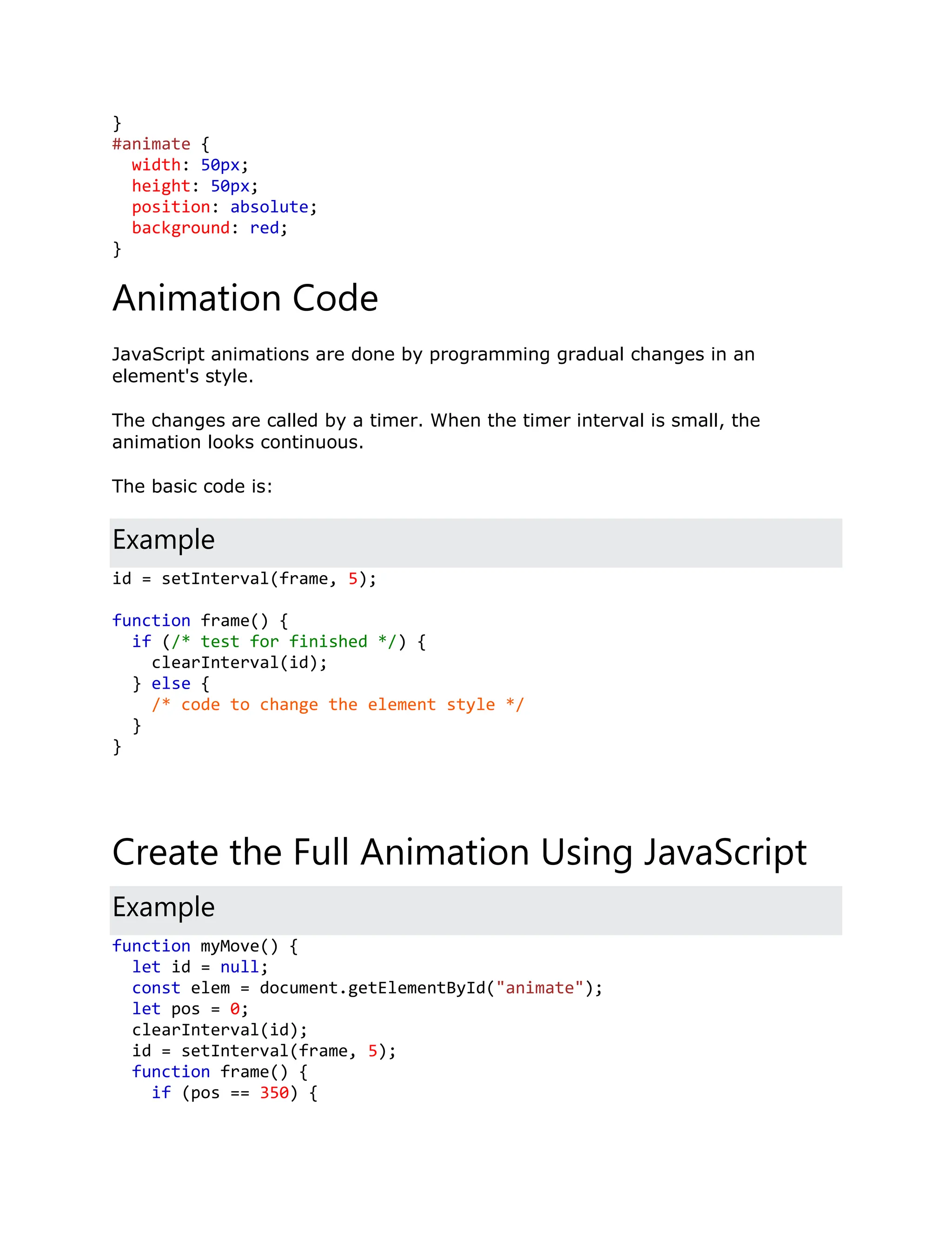 } #animate { width: 50px; height: 50px; position: absolute; background: red; } Animation Code JavaScript animations are done by programming gradual changes in an element's style. The changes are called by a timer. When the timer interval is small, the animation looks continuous. The basic code is: Example id = setInterval(frame, 5); function frame() { if (/* test for finished */) { clearInterval(id); } else { /* code to change the element style */ } } Create the Full Animation Using JavaScript Example function myMove() { let id = null; const elem = document.getElementById("animate"); let pos = 0; clearInterval(id); id = setInterval(frame, 5); function frame() { if (pos == 350) { 