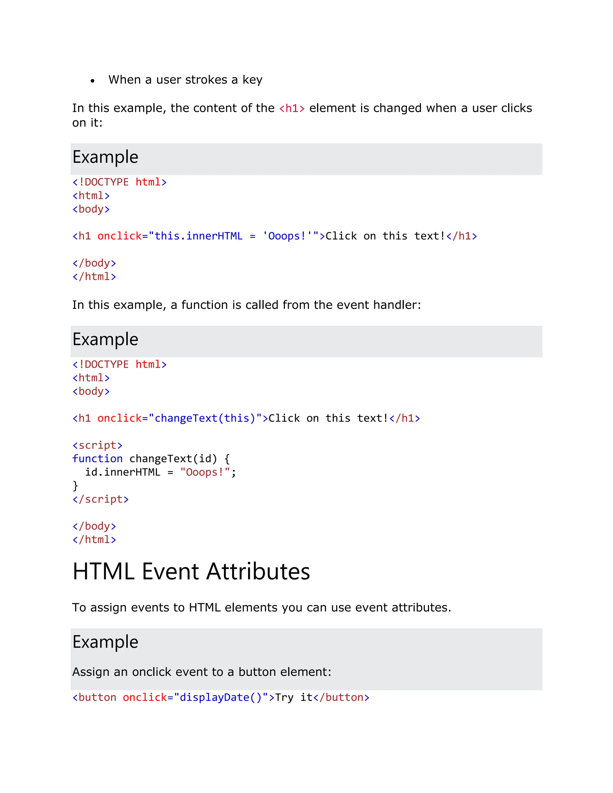  When a user strokes a key In this example, the content of the <h1> element is changed when a user clicks on it: Example <!DOCTYPE html> <html> <body> <h1 onclick="this.innerHTML = 'Ooops!'">Click on this text!</h1> </body> </html> In this example, a function is called from the event handler: Example <!DOCTYPE html> <html> <body> <h1 onclick="changeText(this)">Click on this text!</h1> <script> function changeText(id) { id.innerHTML = "Ooops!"; } </script> </body> </html> HTML Event Attributes To assign events to HTML elements you can use event attributes. Example Assign an onclick event to a button element: <button onclick="displayDate()">Try it</button> 