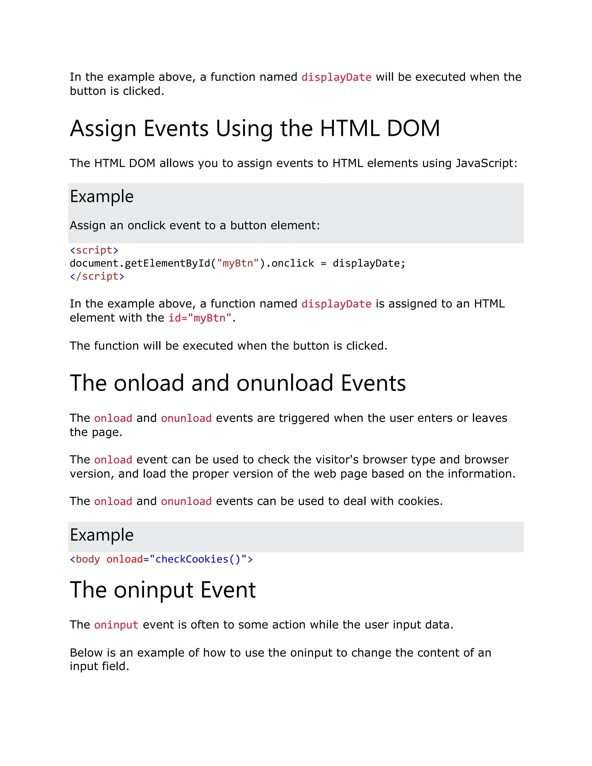 In the example above, a function named displayDate will be executed when the button is clicked. Assign Events Using the HTML DOM The HTML DOM allows you to assign events to HTML elements using JavaScript: Example Assign an onclick event to a button element: <script> document.getElementById("myBtn").onclick = displayDate; </script> In the example above, a function named displayDate is assigned to an HTML element with the id="myBtn". The function will be executed when the button is clicked. The onload and onunload Events The onload and onunload events are triggered when the user enters or leaves the page. The onload event can be used to check the visitor's browser type and browser version, and load the proper version of the web page based on the information. The onload and onunload events can be used to deal with cookies. Example <body onload="checkCookies()"> The oninput Event The oninput event is often to some action while the user input data. Below is an example of how to use the oninput to change the content of an input field. 