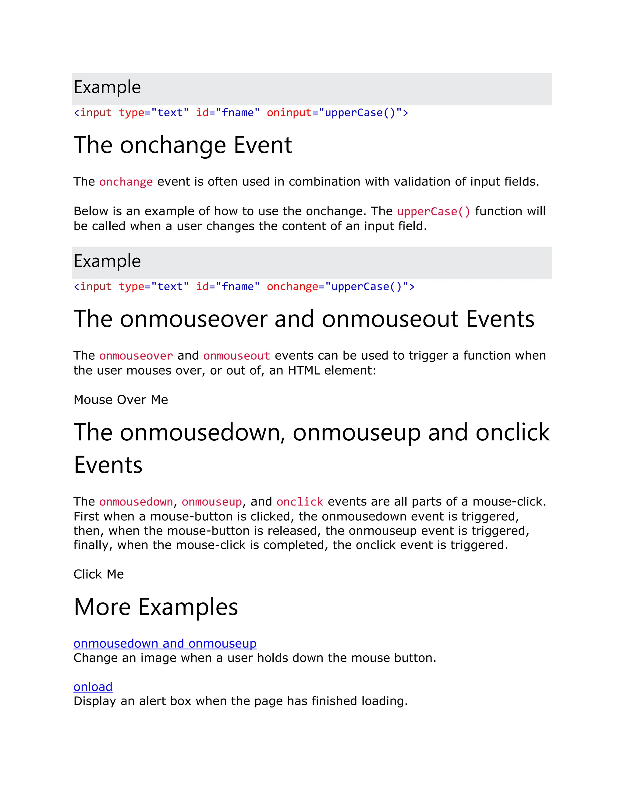 Example <input type="text" id="fname" oninput="upperCase()"> The onchange Event The onchange event is often used in combination with validation of input fields. Below is an example of how to use the onchange. The upperCase() function will be called when a user changes the content of an input field. Example <input type="text" id="fname" onchange="upperCase()"> The onmouseover and onmouseout Events The onmouseover and onmouseout events can be used to trigger a function when the user mouses over, or out of, an HTML element: Mouse Over Me The onmousedown, onmouseup and onclick Events The onmousedown, onmouseup, and onclick events are all parts of a mouse-click. First when a mouse-button is clicked, the onmousedown event is triggered, then, when the mouse-button is released, the onmouseup event is triggered, finally, when the mouse-click is completed, the onclick event is triggered. Click Me More Examples onmousedown and onmouseup Change an image when a user holds down the mouse button. onload Display an alert box when the page has finished loading. 