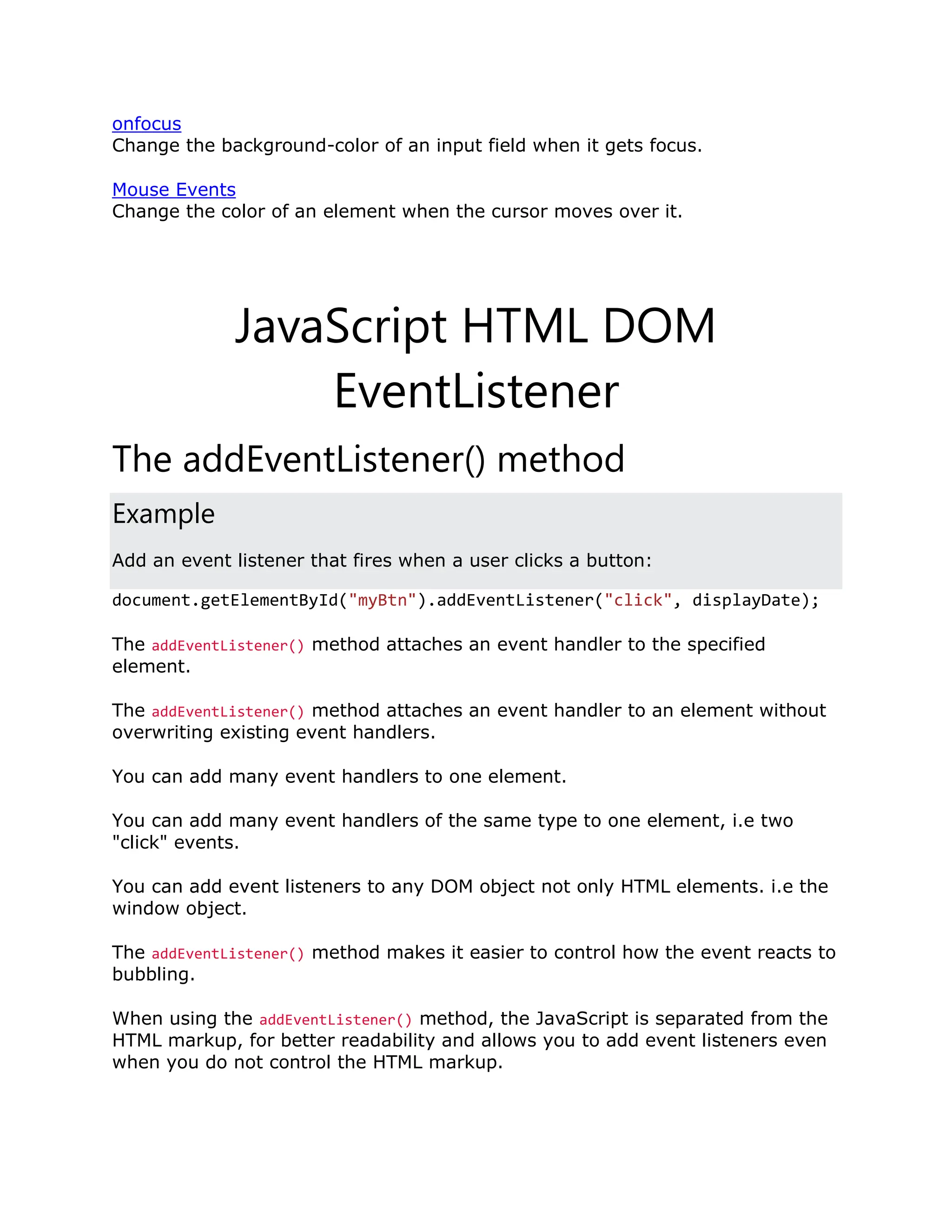 onfocus Change the background-color of an input field when it gets focus. Mouse Events Change the color of an element when the cursor moves over it. JavaScript HTML DOM EventListener The addEventListener() method Example Add an event listener that fires when a user clicks a button: document.getElementById("myBtn").addEventListener("click", displayDate); The addEventListener() method attaches an event handler to the specified element. The addEventListener() method attaches an event handler to an element without overwriting existing event handlers. You can add many event handlers to one element. You can add many event handlers of the same type to one element, i.e two "click" events. You can add event listeners to any DOM object not only HTML elements. i.e the window object. The addEventListener() method makes it easier to control how the event reacts to bubbling. When using the addEventListener() method, the JavaScript is separated from the HTML markup, for better readability and allows you to add event listeners even when you do not control the HTML markup. 