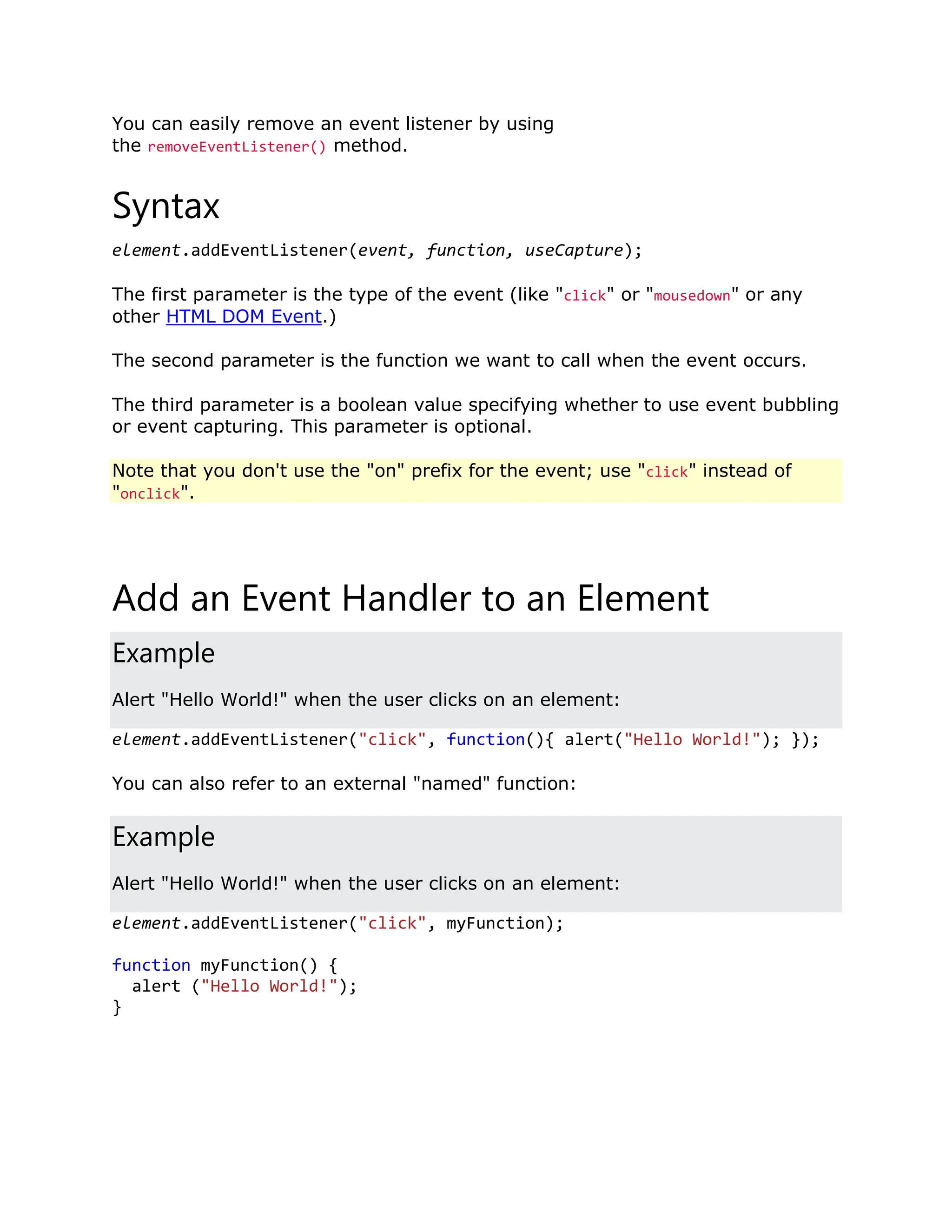 You can easily remove an event listener by using the removeEventListener() method. Syntax element.addEventListener(event, function, useCapture); The first parameter is the type of the event (like "click" or "mousedown" or any other HTML DOM Event.) The second parameter is the function we want to call when the event occurs. The third parameter is a boolean value specifying whether to use event bubbling or event capturing. This parameter is optional. Note that you don't use the "on" prefix for the event; use "click" instead of "onclick". Add an Event Handler to an Element Example Alert "Hello World!" when the user clicks on an element: element.addEventListener("click", function(){ alert("Hello World!"); }); You can also refer to an external "named" function: Example Alert "Hello World!" when the user clicks on an element: element.addEventListener("click", myFunction); function myFunction() { alert ("Hello World!"); } 