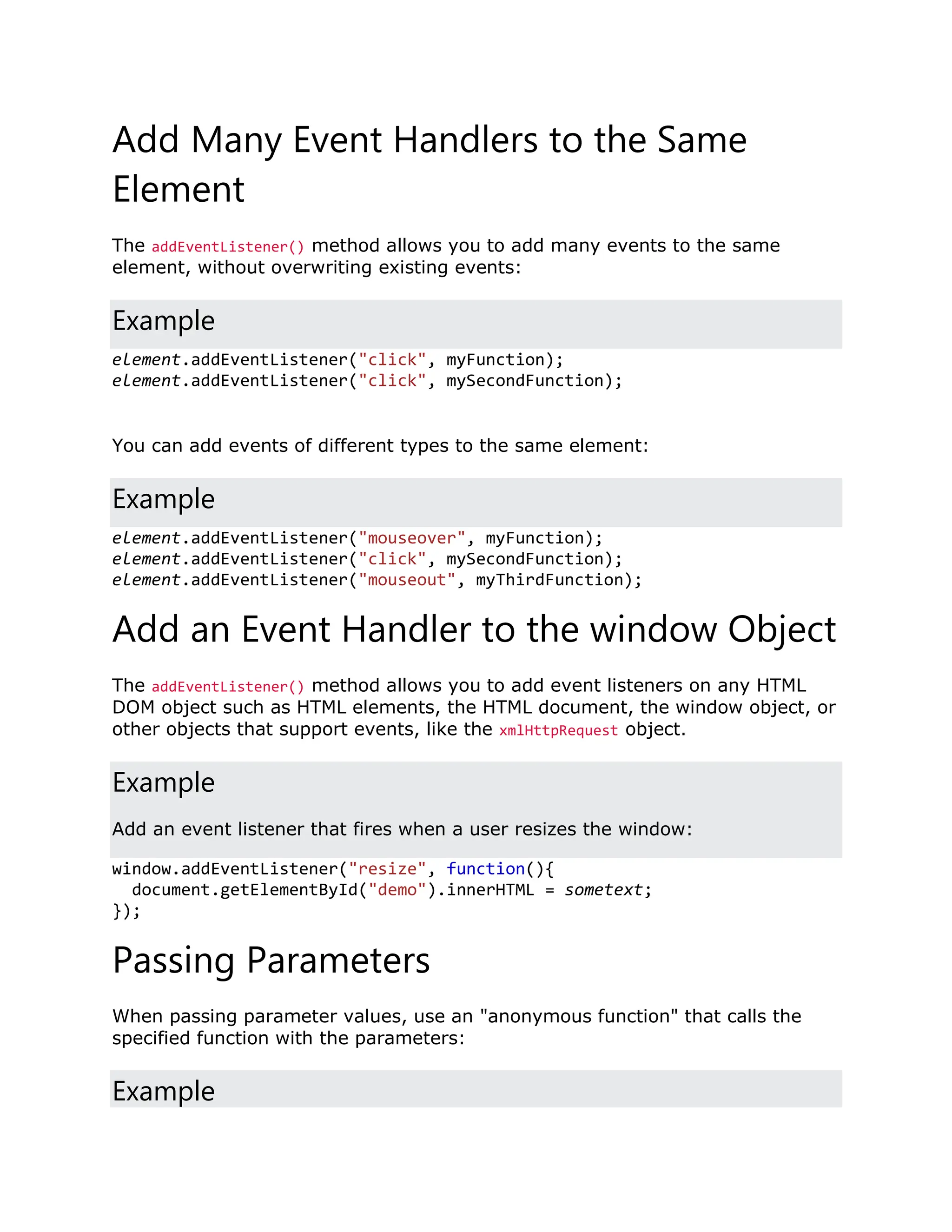 Add Many Event Handlers to the Same Element The addEventListener() method allows you to add many events to the same element, without overwriting existing events: Example element.addEventListener("click", myFunction); element.addEventListener("click", mySecondFunction); You can add events of different types to the same element: Example element.addEventListener("mouseover", myFunction); element.addEventListener("click", mySecondFunction); element.addEventListener("mouseout", myThirdFunction); Add an Event Handler to the window Object The addEventListener() method allows you to add event listeners on any HTML DOM object such as HTML elements, the HTML document, the window object, or other objects that support events, like the xmlHttpRequest object. Example Add an event listener that fires when a user resizes the window: window.addEventListener("resize", function(){ document.getElementById("demo").innerHTML = sometext; }); Passing Parameters When passing parameter values, use an "anonymous function" that calls the specified function with the parameters: Example 