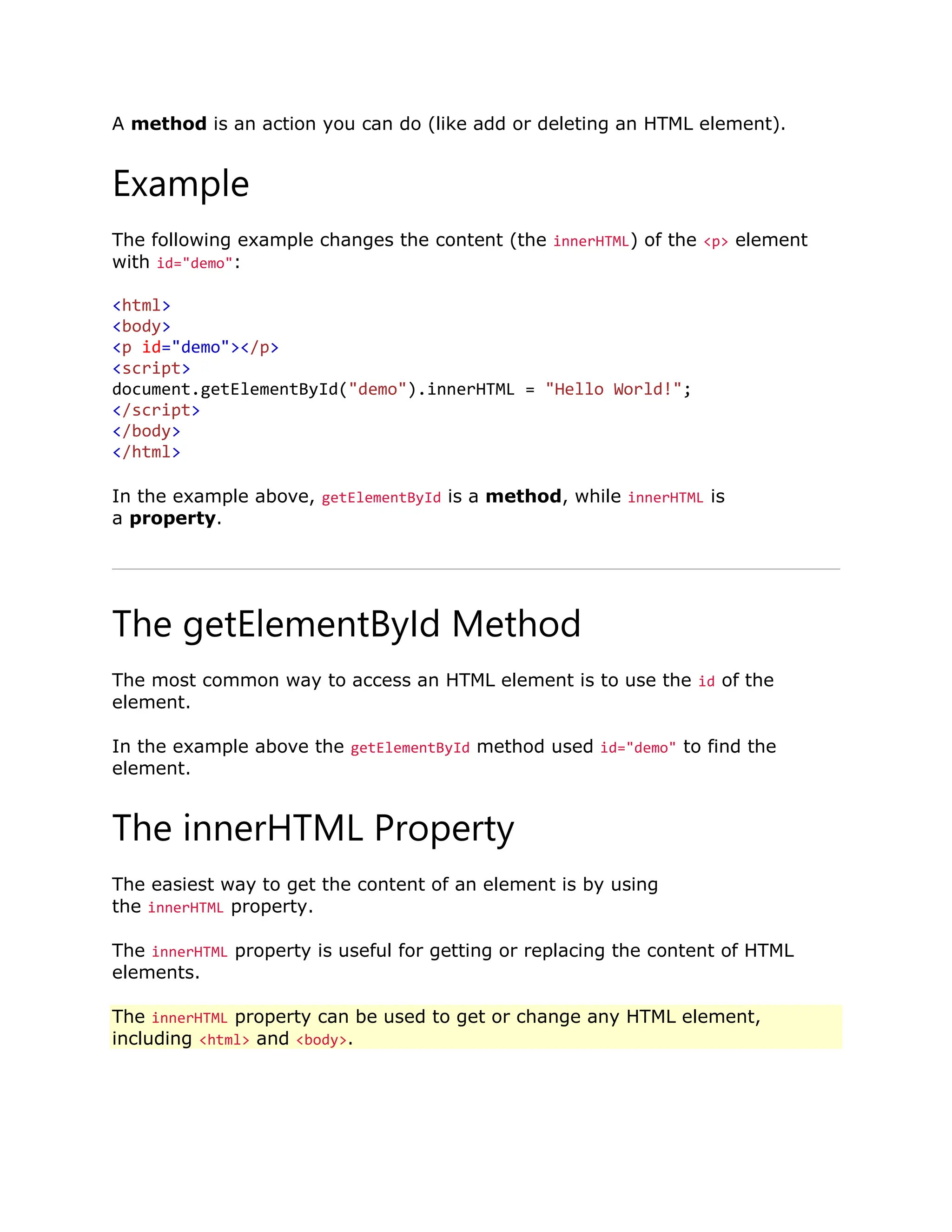 A method is an action you can do (like add or deleting an HTML element). Example The following example changes the content (the innerHTML) of the <p> element with id="demo": <html> <body> <p id="demo"></p> <script> document.getElementById("demo").innerHTML = "Hello World!"; </script> </body> </html> In the example above, getElementById is a method, while innerHTML is a property. The getElementById Method The most common way to access an HTML element is to use the id of the element. In the example above the getElementById method used id="demo" to find the element. The innerHTML Property The easiest way to get the content of an element is by using the innerHTML property. The innerHTML property is useful for getting or replacing the content of HTML elements. The innerHTML property can be used to get or change any HTML element, including <html> and <body>. 