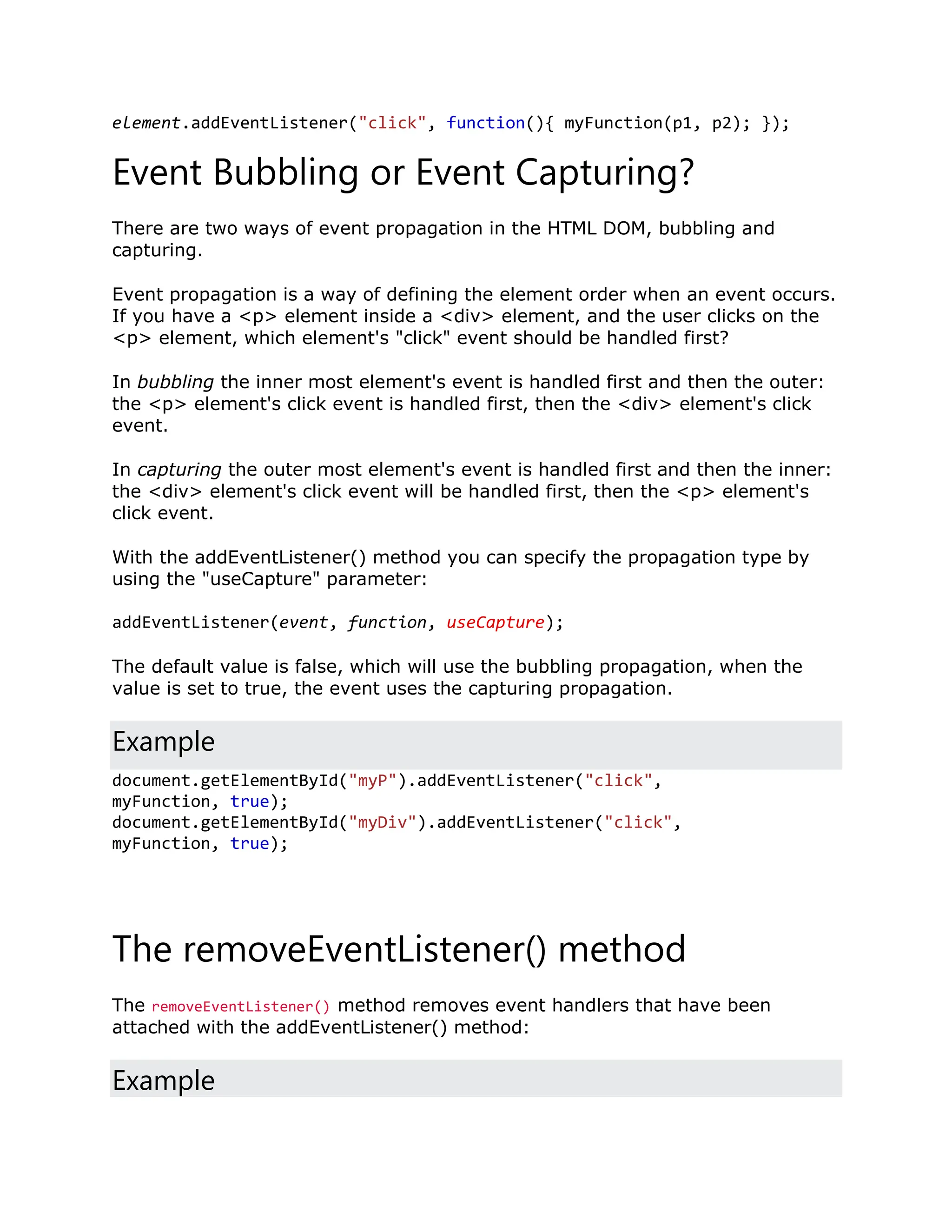 element.addEventListener("click", function(){ myFunction(p1, p2); }); Event Bubbling or Event Capturing? There are two ways of event propagation in the HTML DOM, bubbling and capturing. Event propagation is a way of defining the element order when an event occurs. If you have a <p> element inside a <div> element, and the user clicks on the <p> element, which element's "click" event should be handled first? In bubbling the inner most element's event is handled first and then the outer: the <p> element's click event is handled first, then the <div> element's click event. In capturing the outer most element's event is handled first and then the inner: the <div> element's click event will be handled first, then the <p> element's click event. With the addEventListener() method you can specify the propagation type by using the "useCapture" parameter: addEventListener(event, function, useCapture); The default value is false, which will use the bubbling propagation, when the value is set to true, the event uses the capturing propagation. Example document.getElementById("myP").addEventListener("click", myFunction, true); document.getElementById("myDiv").addEventListener("click", myFunction, true); The removeEventListener() method The removeEventListener() method removes event handlers that have been attached with the addEventListener() method: Example 