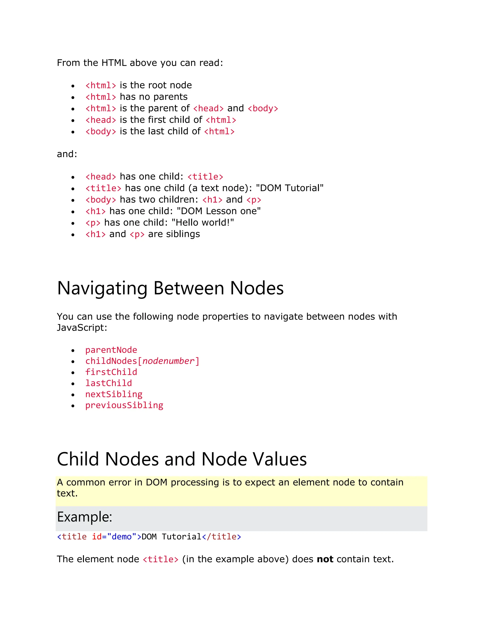 From the HTML above you can read:  <html> is the root node  <html> has no parents  <html> is the parent of <head> and <body>  <head> is the first child of <html>  <body> is the last child of <html> and:  <head> has one child: <title>  <title> has one child (a text node): "DOM Tutorial"  <body> has two children: <h1> and <p>  <h1> has one child: "DOM Lesson one"  <p> has one child: "Hello world!"  <h1> and <p> are siblings Navigating Between Nodes You can use the following node properties to navigate between nodes with JavaScript:  parentNode  childNodes[nodenumber]  firstChild  lastChild  nextSibling  previousSibling Child Nodes and Node Values A common error in DOM processing is to expect an element node to contain text. Example: <title id="demo">DOM Tutorial</title> The element node <title> (in the example above) does not contain text. 