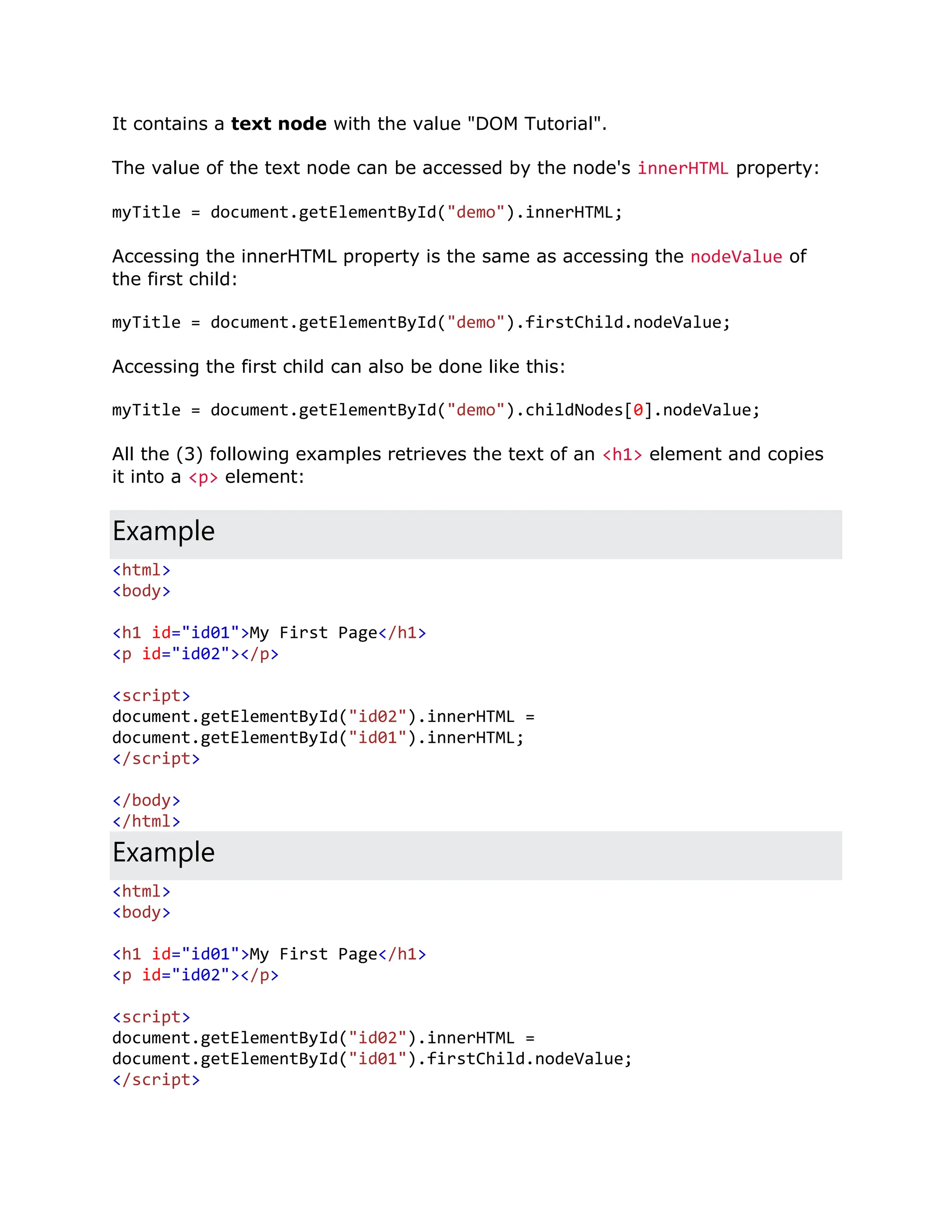 It contains a text node with the value "DOM Tutorial". The value of the text node can be accessed by the node's innerHTML property: myTitle = document.getElementById("demo").innerHTML; Accessing the innerHTML property is the same as accessing the nodeValue of the first child: myTitle = document.getElementById("demo").firstChild.nodeValue; Accessing the first child can also be done like this: myTitle = document.getElementById("demo").childNodes[0].nodeValue; All the (3) following examples retrieves the text of an <h1> element and copies it into a <p> element: Example <html> <body> <h1 id="id01">My First Page</h1> <p id="id02"></p> <script> document.getElementById("id02").innerHTML = document.getElementById("id01").innerHTML; </script> </body> </html> Example <html> <body> <h1 id="id01">My First Page</h1> <p id="id02"></p> <script> document.getElementById("id02").innerHTML = document.getElementById("id01").firstChild.nodeValue; </script> 