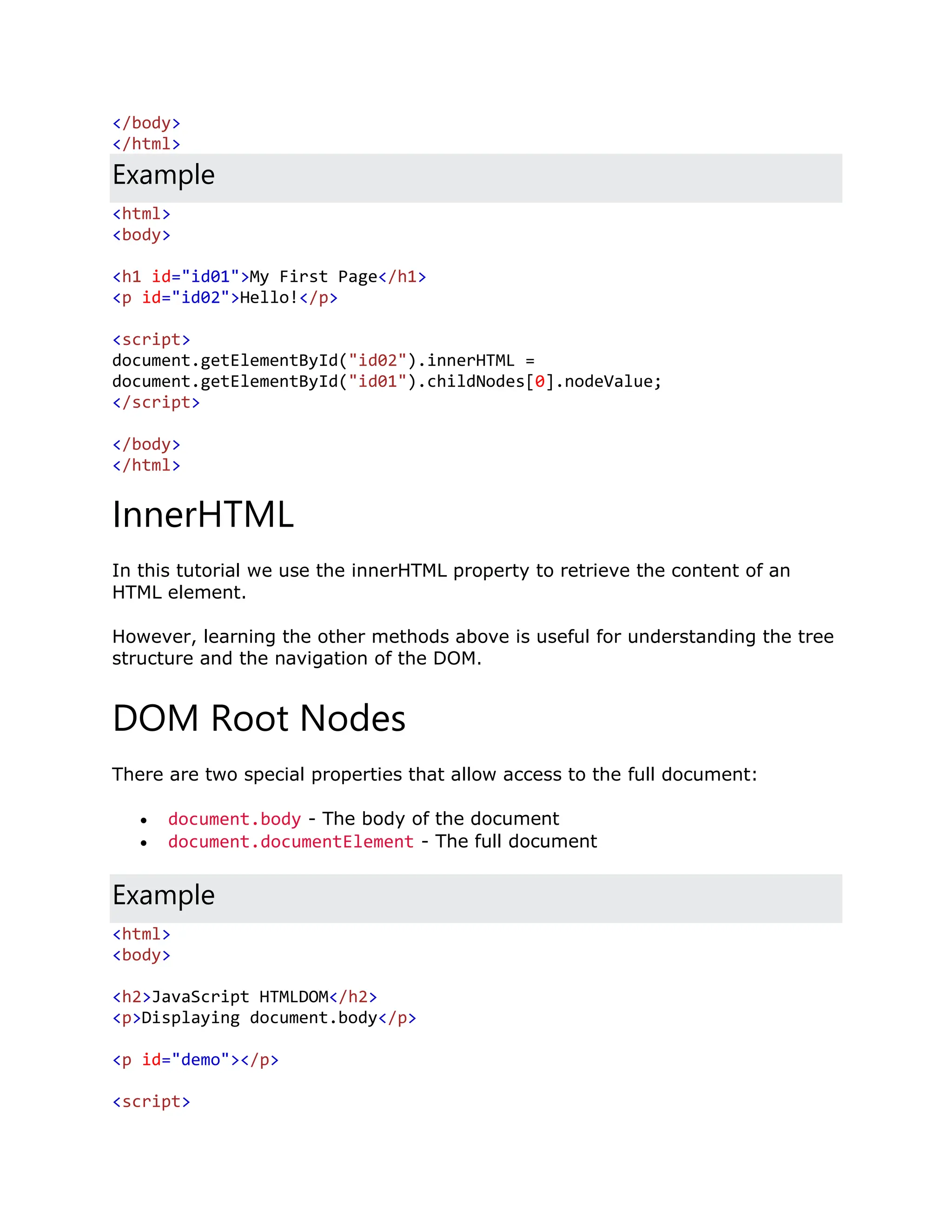 </body> </html> Example <html> <body> <h1 id="id01">My First Page</h1> <p id="id02">Hello!</p> <script> document.getElementById("id02").innerHTML = document.getElementById("id01").childNodes[0].nodeValue; </script> </body> </html> InnerHTML In this tutorial we use the innerHTML property to retrieve the content of an HTML element. However, learning the other methods above is useful for understanding the tree structure and the navigation of the DOM. DOM Root Nodes There are two special properties that allow access to the full document:  document.body - The body of the document  document.documentElement - The full document Example <html> <body> <h2>JavaScript HTMLDOM</h2> <p>Displaying document.body</p> <p id="demo"></p> <script> 