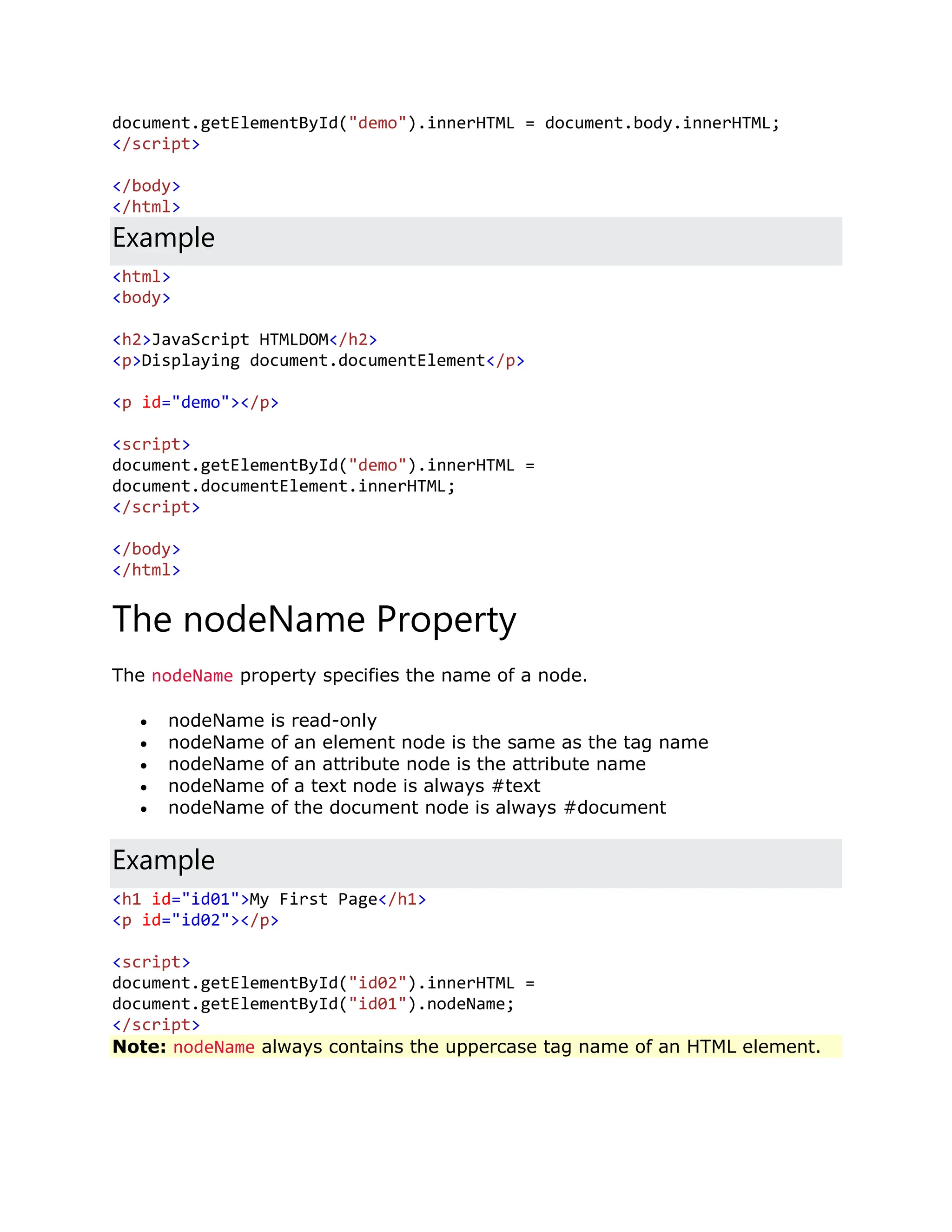 document.getElementById("demo").innerHTML = document.body.innerHTML; </script> </body> </html> Example <html> <body> <h2>JavaScript HTMLDOM</h2> <p>Displaying document.documentElement</p> <p id="demo"></p> <script> document.getElementById("demo").innerHTML = document.documentElement.innerHTML; </script> </body> </html> The nodeName Property The nodeName property specifies the name of a node.  nodeName is read-only  nodeName of an element node is the same as the tag name  nodeName of an attribute node is the attribute name  nodeName of a text node is always #text  nodeName of the document node is always #document Example <h1 id="id01">My First Page</h1> <p id="id02"></p> <script> document.getElementById("id02").innerHTML = document.getElementById("id01").nodeName; </script> Note: nodeName always contains the uppercase tag name of an HTML element. 