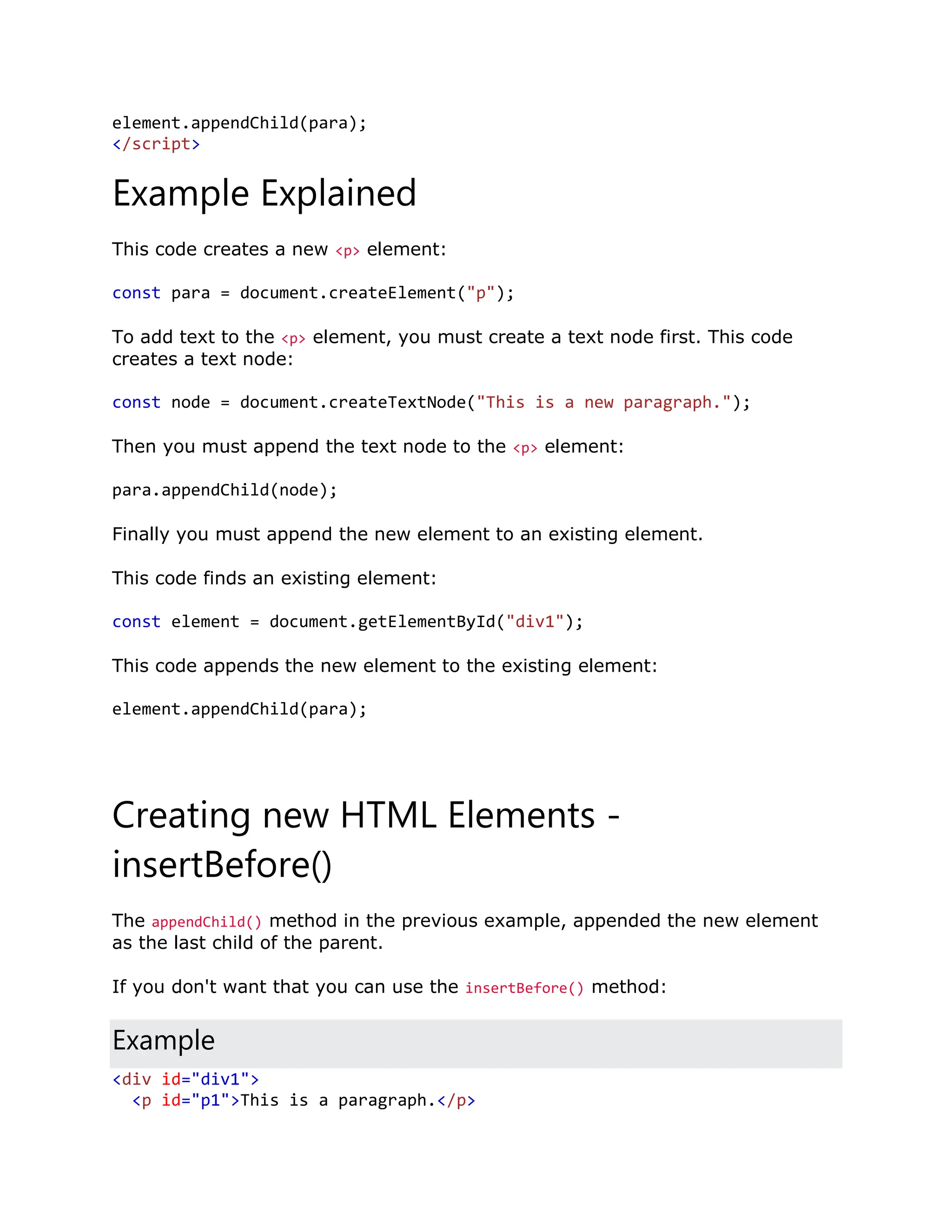 element.appendChild(para); </script> Example Explained This code creates a new <p> element: const para = document.createElement("p"); To add text to the <p> element, you must create a text node first. This code creates a text node: const node = document.createTextNode("This is a new paragraph."); Then you must append the text node to the <p> element: para.appendChild(node); Finally you must append the new element to an existing element. This code finds an existing element: const element = document.getElementById("div1"); This code appends the new element to the existing element: element.appendChild(para); Creating new HTML Elements - insertBefore() The appendChild() method in the previous example, appended the new element as the last child of the parent. If you don't want that you can use the insertBefore() method: Example <div id="div1"> <p id="p1">This is a paragraph.</p> 