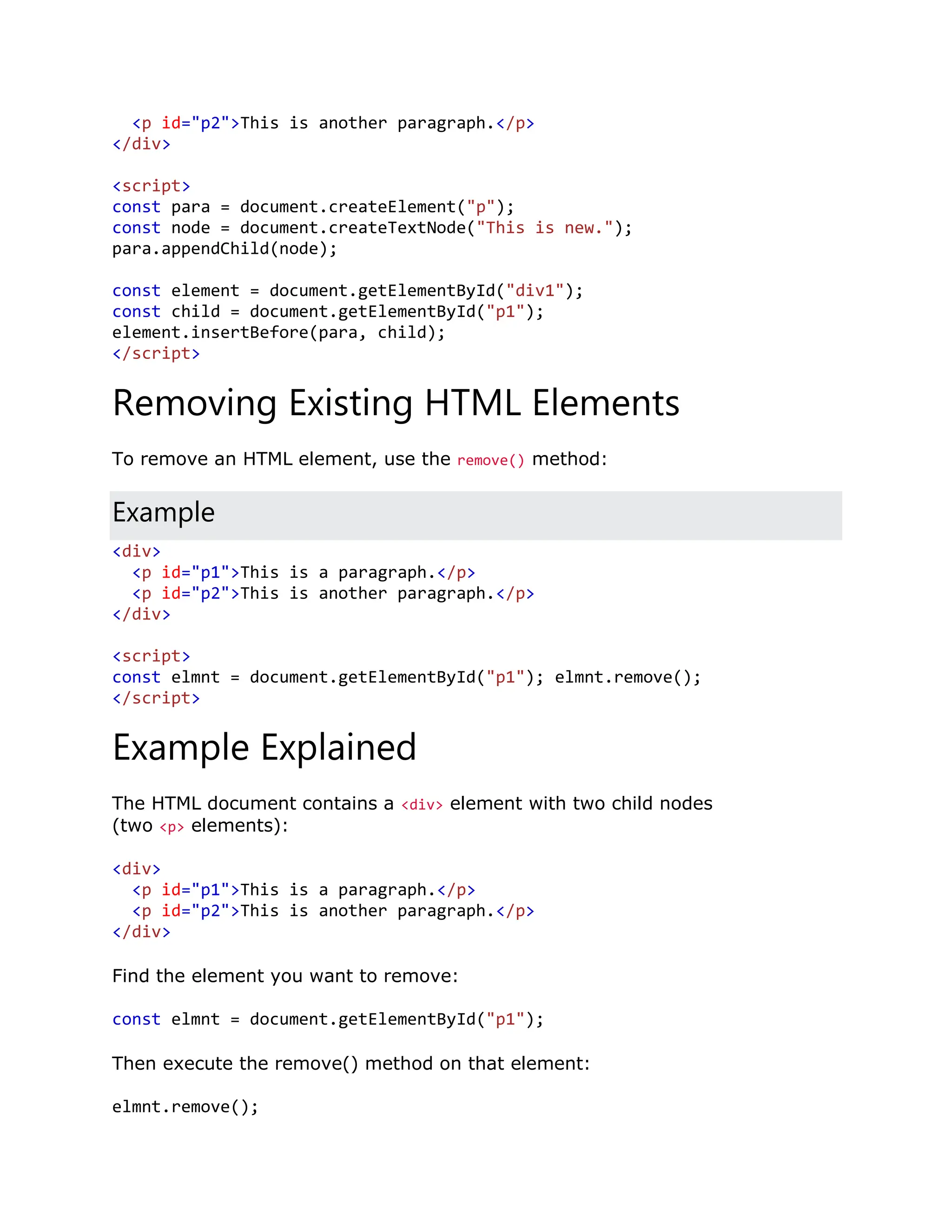 <p id="p2">This is another paragraph.</p> </div> <script> const para = document.createElement("p"); const node = document.createTextNode("This is new."); para.appendChild(node); const element = document.getElementById("div1"); const child = document.getElementById("p1"); element.insertBefore(para, child); </script> Removing Existing HTML Elements To remove an HTML element, use the remove() method: Example <div> <p id="p1">This is a paragraph.</p> <p id="p2">This is another paragraph.</p> </div> <script> const elmnt = document.getElementById("p1"); elmnt.remove(); </script> Example Explained The HTML document contains a <div> element with two child nodes (two <p> elements): <div> <p id="p1">This is a paragraph.</p> <p id="p2">This is another paragraph.</p> </div> Find the element you want to remove: const elmnt = document.getElementById("p1"); Then execute the remove() method on that element: elmnt.remove(); 