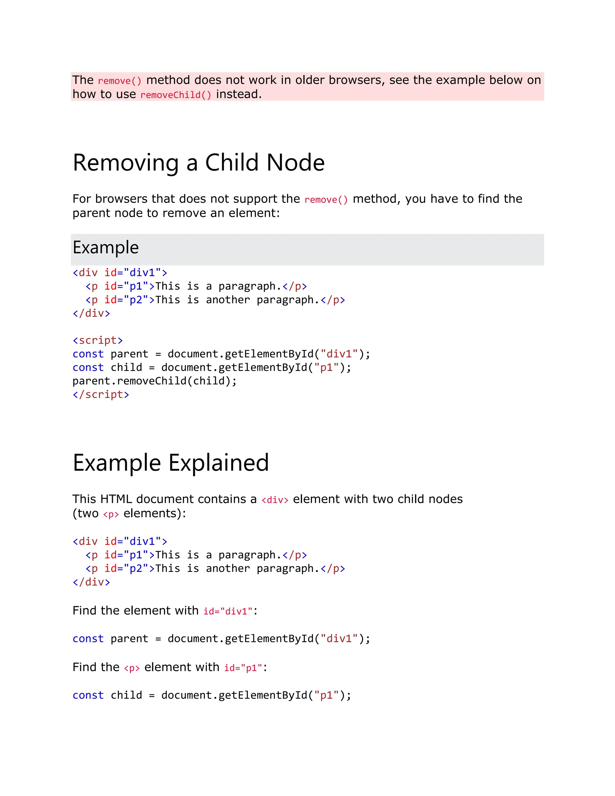 The remove() method does not work in older browsers, see the example below on how to use removeChild() instead. Removing a Child Node For browsers that does not support the remove() method, you have to find the parent node to remove an element: Example <div id="div1"> <p id="p1">This is a paragraph.</p> <p id="p2">This is another paragraph.</p> </div> <script> const parent = document.getElementById("div1"); const child = document.getElementById("p1"); parent.removeChild(child); </script> Example Explained This HTML document contains a <div> element with two child nodes (two <p> elements): <div id="div1"> <p id="p1">This is a paragraph.</p> <p id="p2">This is another paragraph.</p> </div> Find the element with id="div1": const parent = document.getElementById("div1"); Find the <p> element with id="p1": const child = document.getElementById("p1"); 