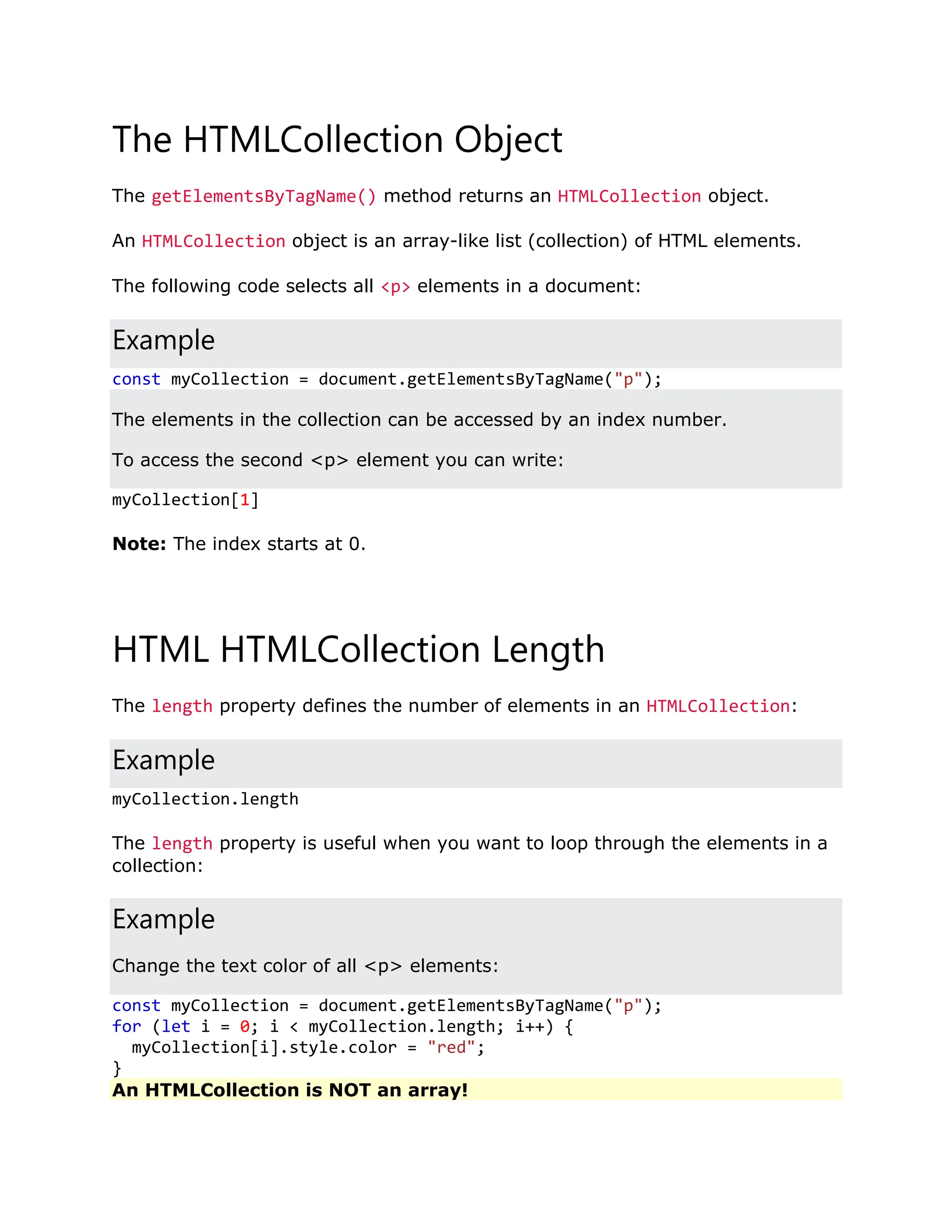 The HTMLCollection Object The getElementsByTagName() method returns an HTMLCollection object. An HTMLCollection object is an array-like list (collection) of HTML elements. The following code selects all <p> elements in a document: Example const myCollection = document.getElementsByTagName("p"); The elements in the collection can be accessed by an index number. To access the second <p> element you can write: myCollection[1] Note: The index starts at 0. HTML HTMLCollection Length The length property defines the number of elements in an HTMLCollection: Example myCollection.length The length property is useful when you want to loop through the elements in a collection: Example Change the text color of all <p> elements: const myCollection = document.getElementsByTagName("p"); for (let i = 0; i < myCollection.length; i++) { myCollection[i].style.color = "red"; } An HTMLCollection is NOT an array! 