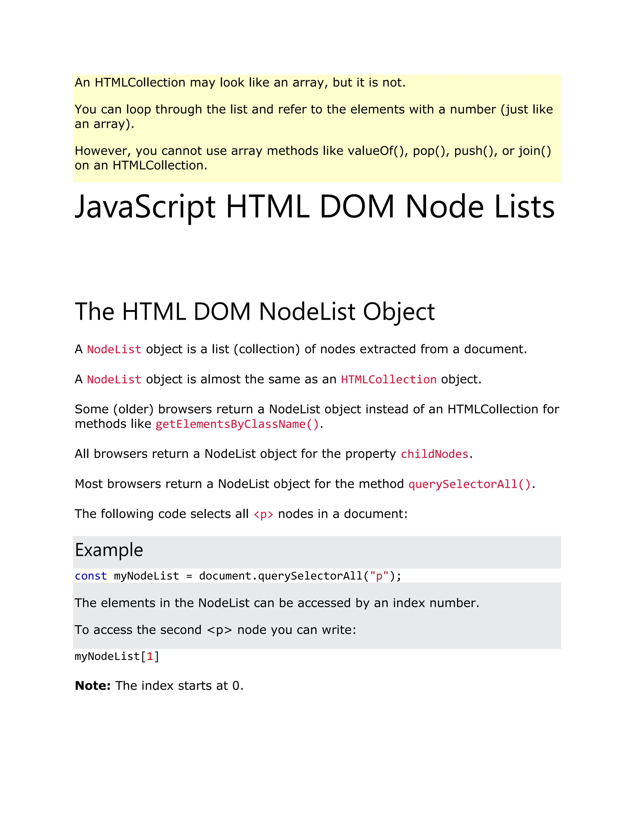 An HTMLCollection may look like an array, but it is not. You can loop through the list and refer to the elements with a number (just like an array). However, you cannot use array methods like valueOf(), pop(), push(), or join() on an HTMLCollection. JavaScript HTML DOM Node Lists ❮ PreviousNext ❯ The HTML DOM NodeList Object A NodeList object is a list (collection) of nodes extracted from a document. A NodeList object is almost the same as an HTMLCollection object. Some (older) browsers return a NodeList object instead of an HTMLCollection for methods like getElementsByClassName(). All browsers return a NodeList object for the property childNodes. Most browsers return a NodeList object for the method querySelectorAll(). The following code selects all <p> nodes in a document: Example const myNodeList = document.querySelectorAll("p"); The elements in the NodeList can be accessed by an index number. To access the second <p> node you can write: myNodeList[1] Note: The index starts at 0. 
