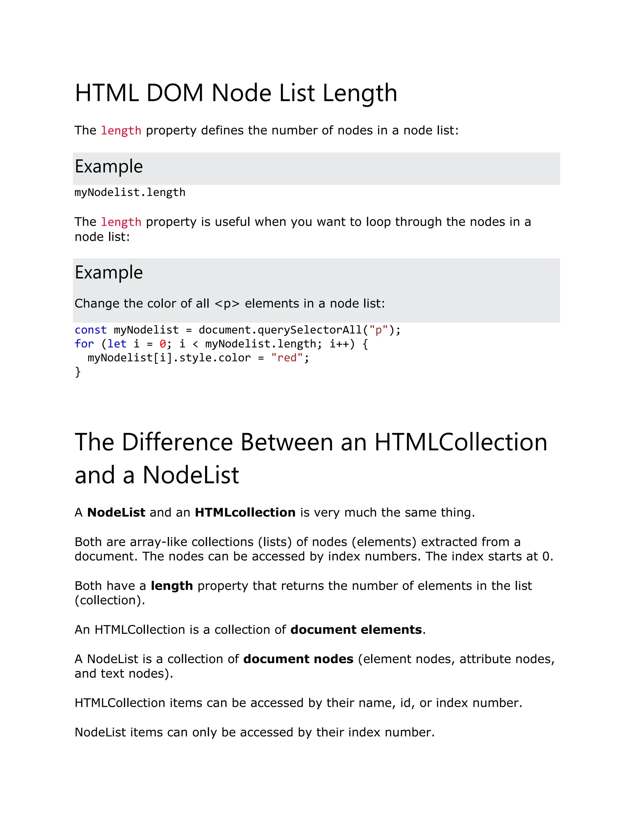 HTML DOM Node List Length The length property defines the number of nodes in a node list: Example myNodelist.length The length property is useful when you want to loop through the nodes in a node list: Example Change the color of all <p> elements in a node list: const myNodelist = document.querySelectorAll("p"); for (let i = 0; i < myNodelist.length; i++) { myNodelist[i].style.color = "red"; } The Difference Between an HTMLCollection and a NodeList A NodeList and an HTMLcollection is very much the same thing. Both are array-like collections (lists) of nodes (elements) extracted from a document. The nodes can be accessed by index numbers. The index starts at 0. Both have a length property that returns the number of elements in the list (collection). An HTMLCollection is a collection of document elements. A NodeList is a collection of document nodes (element nodes, attribute nodes, and text nodes). HTMLCollection items can be accessed by their name, id, or index number. NodeList items can only be accessed by their index number. 